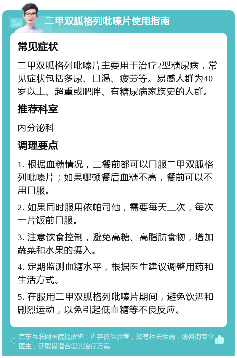 二甲双胍格列吡嗪片使用指南 常见症状 二甲双胍格列吡嗪片主要用于治疗2型糖尿病，常见症状包括多尿、口渴、疲劳等。易感人群为40岁以上、超重或肥胖、有糖尿病家族史的人群。 推荐科室 内分泌科 调理要点 1. 根据血糖情况，三餐前都可以口服二甲双胍格列吡嗪片；如果哪顿餐后血糖不高，餐前可以不用口服。 2. 如果同时服用依帕司他，需要每天三次，每次一片饭前口服。 3. 注意饮食控制，避免高糖、高脂肪食物，增加蔬菜和水果的摄入。 4. 定期监测血糖水平，根据医生建议调整用药和生活方式。 5. 在服用二甲双胍格列吡嗪片期间，避免饮酒和剧烈运动，以免引起低血糖等不良反应。