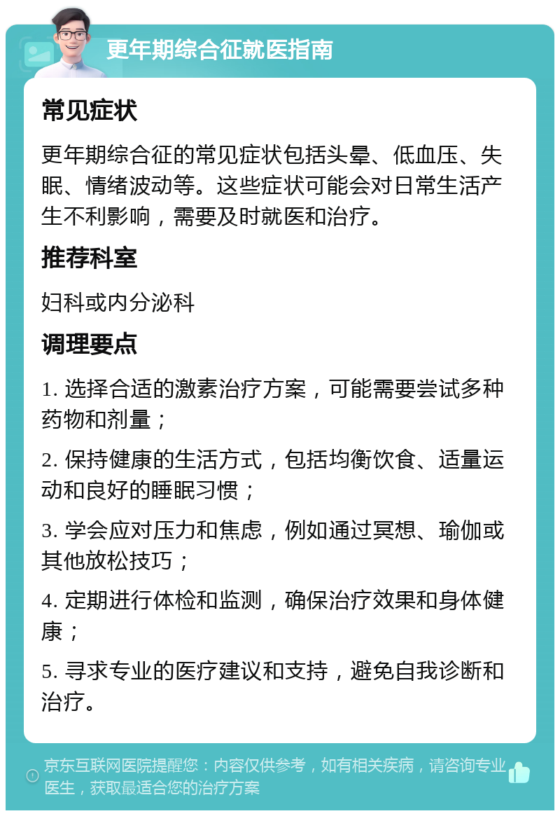 更年期综合征就医指南 常见症状 更年期综合征的常见症状包括头晕、低血压、失眠、情绪波动等。这些症状可能会对日常生活产生不利影响，需要及时就医和治疗。 推荐科室 妇科或内分泌科 调理要点 1. 选择合适的激素治疗方案，可能需要尝试多种药物和剂量； 2. 保持健康的生活方式，包括均衡饮食、适量运动和良好的睡眠习惯； 3. 学会应对压力和焦虑，例如通过冥想、瑜伽或其他放松技巧； 4. 定期进行体检和监测，确保治疗效果和身体健康； 5. 寻求专业的医疗建议和支持，避免自我诊断和治疗。