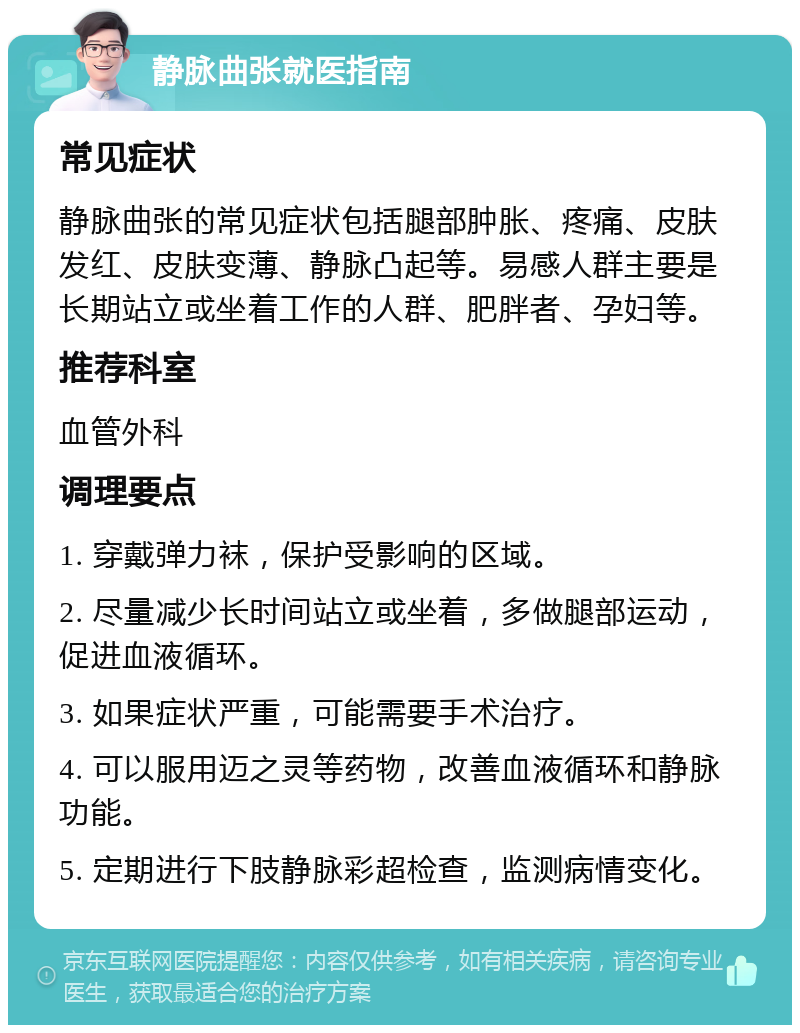 静脉曲张就医指南 常见症状 静脉曲张的常见症状包括腿部肿胀、疼痛、皮肤发红、皮肤变薄、静脉凸起等。易感人群主要是长期站立或坐着工作的人群、肥胖者、孕妇等。 推荐科室 血管外科 调理要点 1. 穿戴弹力袜，保护受影响的区域。 2. 尽量减少长时间站立或坐着，多做腿部运动，促进血液循环。 3. 如果症状严重，可能需要手术治疗。 4. 可以服用迈之灵等药物，改善血液循环和静脉功能。 5. 定期进行下肢静脉彩超检查，监测病情变化。