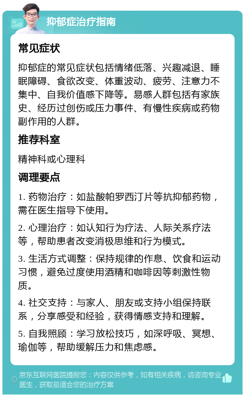 抑郁症治疗指南 常见症状 抑郁症的常见症状包括情绪低落、兴趣减退、睡眠障碍、食欲改变、体重波动、疲劳、注意力不集中、自我价值感下降等。易感人群包括有家族史、经历过创伤或压力事件、有慢性疾病或药物副作用的人群。 推荐科室 精神科或心理科 调理要点 1. 药物治疗：如盐酸帕罗西汀片等抗抑郁药物，需在医生指导下使用。 2. 心理治疗：如认知行为疗法、人际关系疗法等，帮助患者改变消极思维和行为模式。 3. 生活方式调整：保持规律的作息、饮食和运动习惯，避免过度使用酒精和咖啡因等刺激性物质。 4. 社交支持：与家人、朋友或支持小组保持联系，分享感受和经验，获得情感支持和理解。 5. 自我照顾：学习放松技巧，如深呼吸、冥想、瑜伽等，帮助缓解压力和焦虑感。