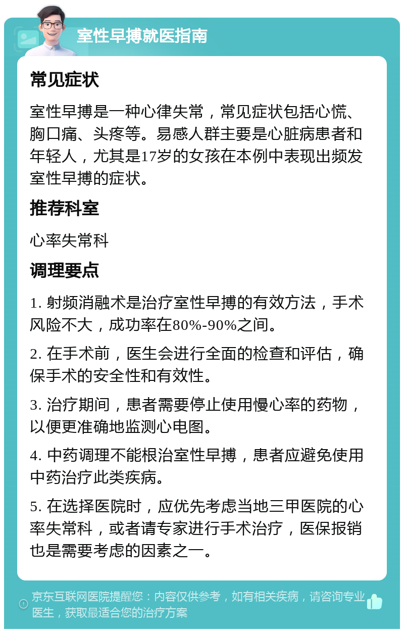 室性早搏就医指南 常见症状 室性早搏是一种心律失常，常见症状包括心慌、胸口痛、头疼等。易感人群主要是心脏病患者和年轻人，尤其是17岁的女孩在本例中表现出频发室性早搏的症状。 推荐科室 心率失常科 调理要点 1. 射频消融术是治疗室性早搏的有效方法，手术风险不大，成功率在80%-90%之间。 2. 在手术前，医生会进行全面的检查和评估，确保手术的安全性和有效性。 3. 治疗期间，患者需要停止使用慢心率的药物，以便更准确地监测心电图。 4. 中药调理不能根治室性早搏，患者应避免使用中药治疗此类疾病。 5. 在选择医院时，应优先考虑当地三甲医院的心率失常科，或者请专家进行手术治疗，医保报销也是需要考虑的因素之一。