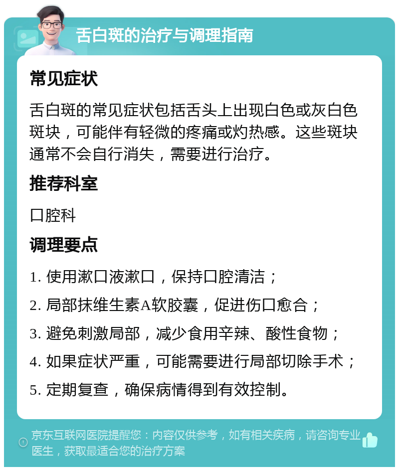 舌白斑的治疗与调理指南 常见症状 舌白斑的常见症状包括舌头上出现白色或灰白色斑块，可能伴有轻微的疼痛或灼热感。这些斑块通常不会自行消失，需要进行治疗。 推荐科室 口腔科 调理要点 1. 使用漱口液漱口，保持口腔清洁； 2. 局部抹维生素A软胶囊，促进伤口愈合； 3. 避免刺激局部，减少食用辛辣、酸性食物； 4. 如果症状严重，可能需要进行局部切除手术； 5. 定期复查，确保病情得到有效控制。