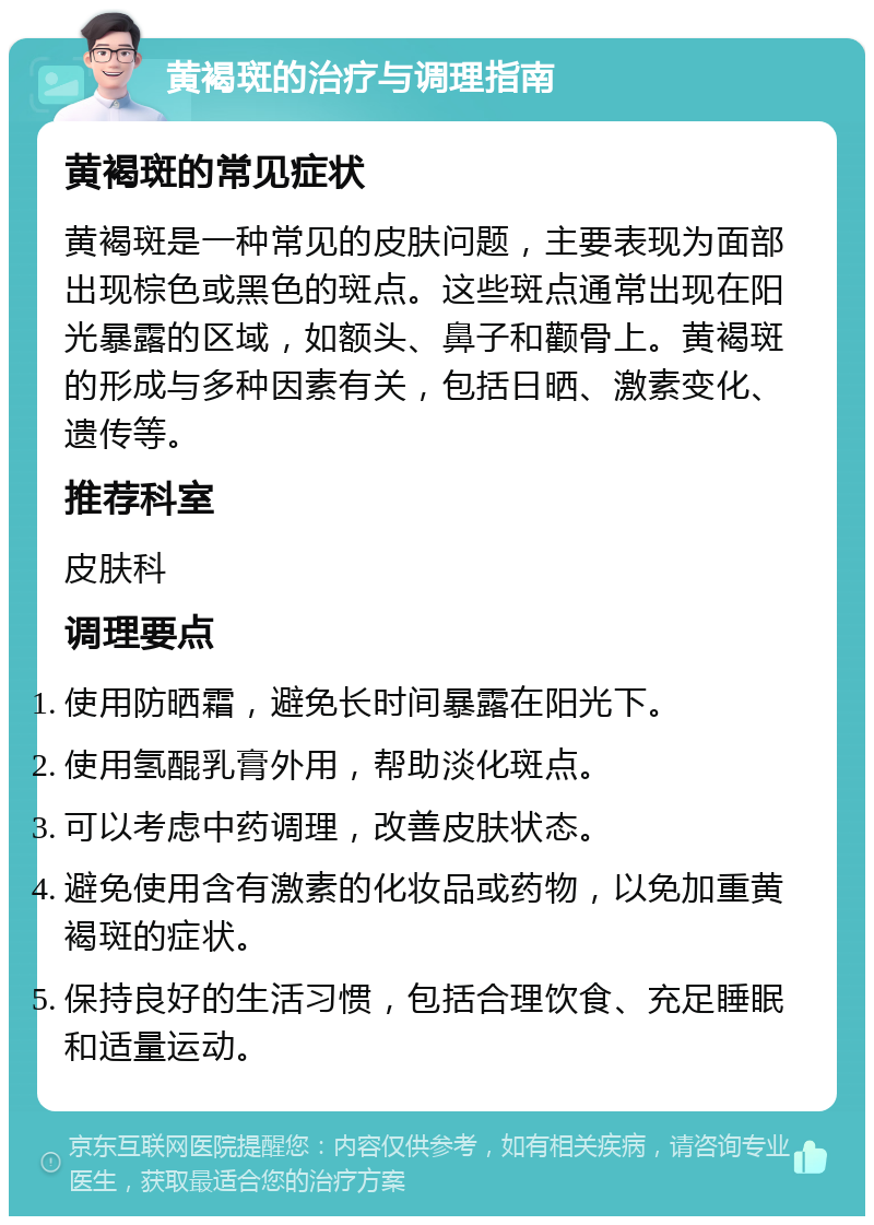 黄褐斑的治疗与调理指南 黄褐斑的常见症状 黄褐斑是一种常见的皮肤问题，主要表现为面部出现棕色或黑色的斑点。这些斑点通常出现在阳光暴露的区域，如额头、鼻子和颧骨上。黄褐斑的形成与多种因素有关，包括日晒、激素变化、遗传等。 推荐科室 皮肤科 调理要点 使用防晒霜，避免长时间暴露在阳光下。 使用氢醌乳膏外用，帮助淡化斑点。 可以考虑中药调理，改善皮肤状态。 避免使用含有激素的化妆品或药物，以免加重黄褐斑的症状。 保持良好的生活习惯，包括合理饮食、充足睡眠和适量运动。