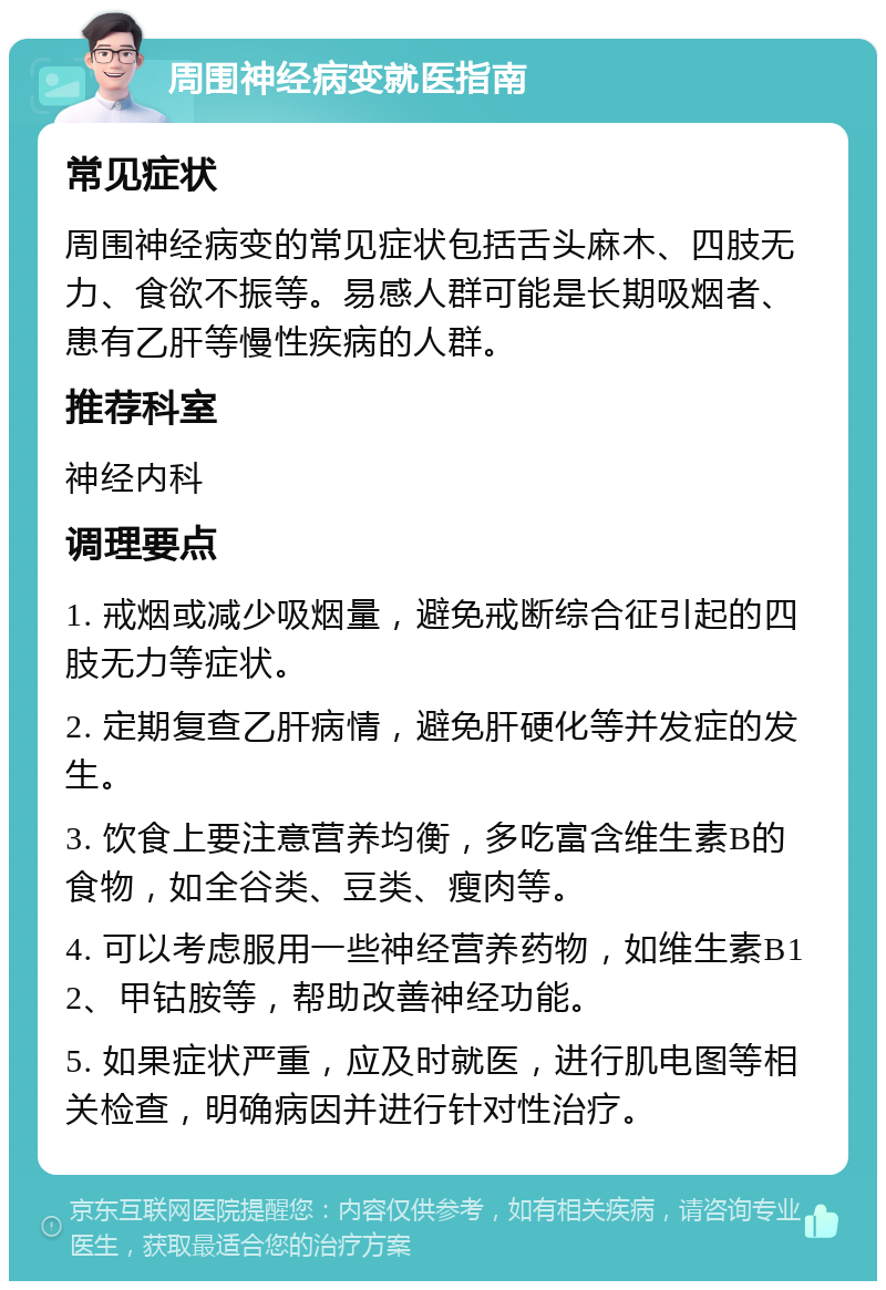 周围神经病变就医指南 常见症状 周围神经病变的常见症状包括舌头麻木、四肢无力、食欲不振等。易感人群可能是长期吸烟者、患有乙肝等慢性疾病的人群。 推荐科室 神经内科 调理要点 1. 戒烟或减少吸烟量，避免戒断综合征引起的四肢无力等症状。 2. 定期复查乙肝病情，避免肝硬化等并发症的发生。 3. 饮食上要注意营养均衡，多吃富含维生素B的食物，如全谷类、豆类、瘦肉等。 4. 可以考虑服用一些神经营养药物，如维生素B12、甲钴胺等，帮助改善神经功能。 5. 如果症状严重，应及时就医，进行肌电图等相关检查，明确病因并进行针对性治疗。