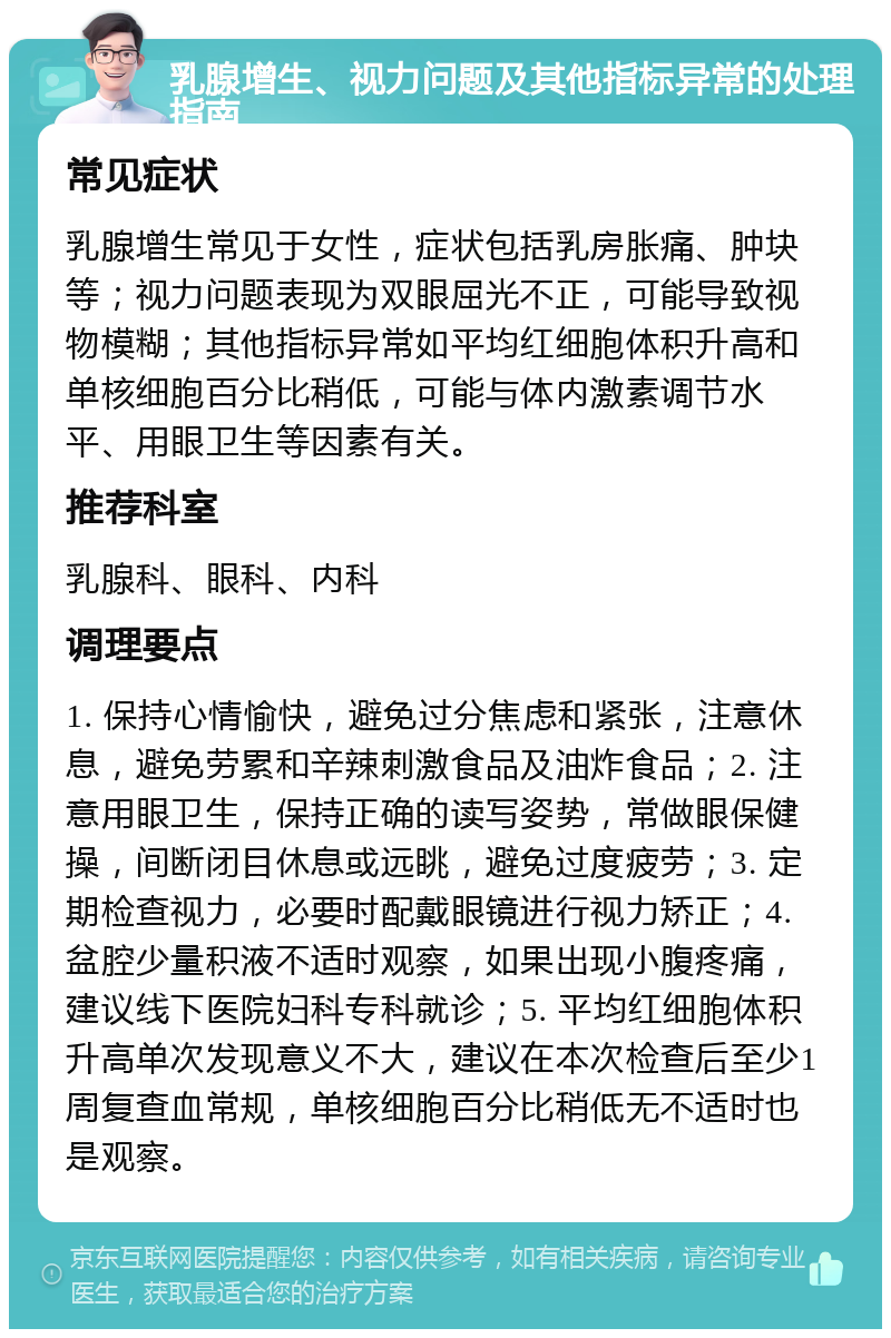 乳腺增生、视力问题及其他指标异常的处理指南 常见症状 乳腺增生常见于女性，症状包括乳房胀痛、肿块等；视力问题表现为双眼屈光不正，可能导致视物模糊；其他指标异常如平均红细胞体积升高和单核细胞百分比稍低，可能与体内激素调节水平、用眼卫生等因素有关。 推荐科室 乳腺科、眼科、内科 调理要点 1. 保持心情愉快，避免过分焦虑和紧张，注意休息，避免劳累和辛辣刺激食品及油炸食品；2. 注意用眼卫生，保持正确的读写姿势，常做眼保健操，间断闭目休息或远眺，避免过度疲劳；3. 定期检查视力，必要时配戴眼镜进行视力矫正；4. 盆腔少量积液不适时观察，如果出现小腹疼痛，建议线下医院妇科专科就诊；5. 平均红细胞体积升高单次发现意义不大，建议在本次检查后至少1周复查血常规，单核细胞百分比稍低无不适时也是观察。