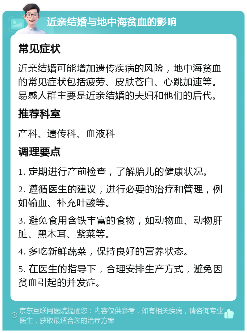 近亲结婚与地中海贫血的影响 常见症状 近亲结婚可能增加遗传疾病的风险，地中海贫血的常见症状包括疲劳、皮肤苍白、心跳加速等。易感人群主要是近亲结婚的夫妇和他们的后代。 推荐科室 产科、遗传科、血液科 调理要点 1. 定期进行产前检查，了解胎儿的健康状况。 2. 遵循医生的建议，进行必要的治疗和管理，例如输血、补充叶酸等。 3. 避免食用含铁丰富的食物，如动物血、动物肝脏、黑木耳、紫菜等。 4. 多吃新鲜蔬菜，保持良好的营养状态。 5. 在医生的指导下，合理安排生产方式，避免因贫血引起的并发症。