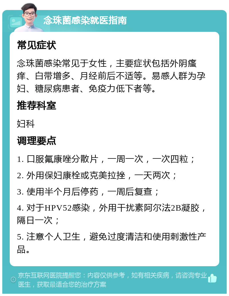 念珠菌感染就医指南 常见症状 念珠菌感染常见于女性，主要症状包括外阴瘙痒、白带增多、月经前后不适等。易感人群为孕妇、糖尿病患者、免疫力低下者等。 推荐科室 妇科 调理要点 1. 口服氟康唑分散片，一周一次，一次四粒； 2. 外用保妇康栓或克美拉挫，一天两次； 3. 使用半个月后停药，一周后复查； 4. 对于HPV52感染，外用干扰素阿尔法2B凝胶，隔日一次； 5. 注意个人卫生，避免过度清洁和使用刺激性产品。