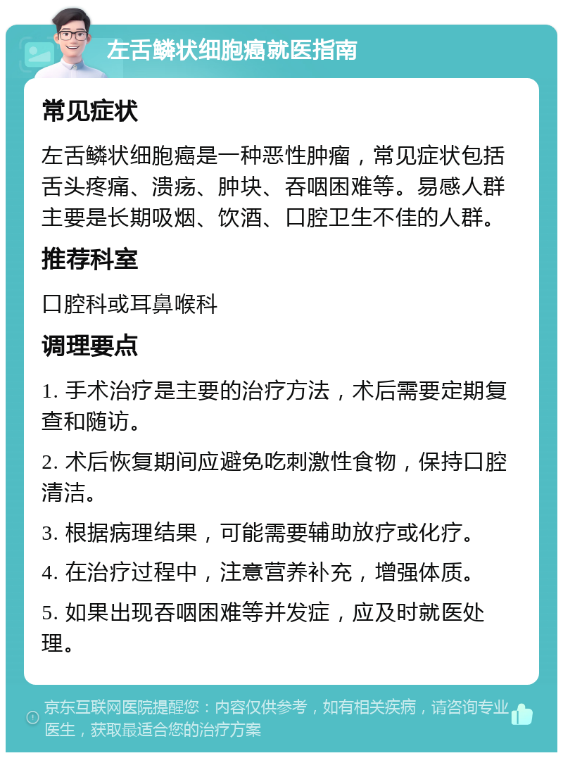 左舌鳞状细胞癌就医指南 常见症状 左舌鳞状细胞癌是一种恶性肿瘤，常见症状包括舌头疼痛、溃疡、肿块、吞咽困难等。易感人群主要是长期吸烟、饮酒、口腔卫生不佳的人群。 推荐科室 口腔科或耳鼻喉科 调理要点 1. 手术治疗是主要的治疗方法，术后需要定期复查和随访。 2. 术后恢复期间应避免吃刺激性食物，保持口腔清洁。 3. 根据病理结果，可能需要辅助放疗或化疗。 4. 在治疗过程中，注意营养补充，增强体质。 5. 如果出现吞咽困难等并发症，应及时就医处理。