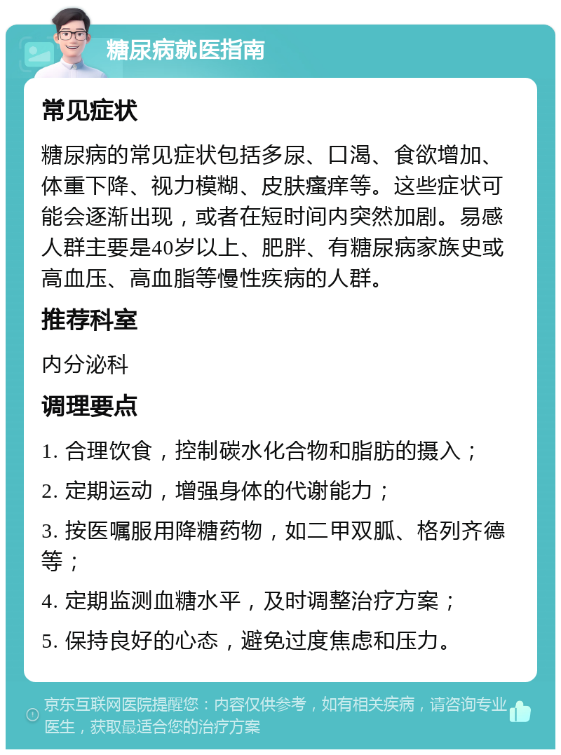 糖尿病就医指南 常见症状 糖尿病的常见症状包括多尿、口渴、食欲增加、体重下降、视力模糊、皮肤瘙痒等。这些症状可能会逐渐出现，或者在短时间内突然加剧。易感人群主要是40岁以上、肥胖、有糖尿病家族史或高血压、高血脂等慢性疾病的人群。 推荐科室 内分泌科 调理要点 1. 合理饮食，控制碳水化合物和脂肪的摄入； 2. 定期运动，增强身体的代谢能力； 3. 按医嘱服用降糖药物，如二甲双胍、格列齐德等； 4. 定期监测血糖水平，及时调整治疗方案； 5. 保持良好的心态，避免过度焦虑和压力。