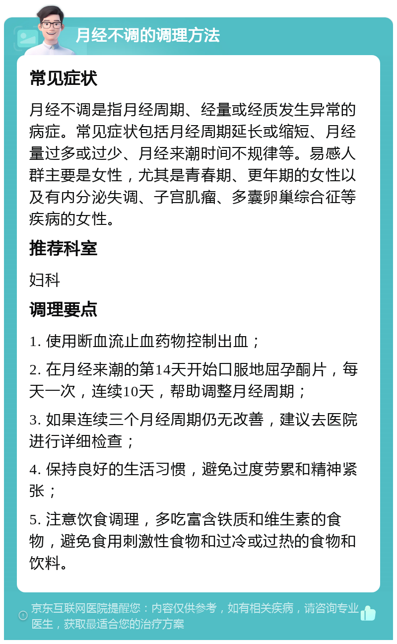 月经不调的调理方法 常见症状 月经不调是指月经周期、经量或经质发生异常的病症。常见症状包括月经周期延长或缩短、月经量过多或过少、月经来潮时间不规律等。易感人群主要是女性，尤其是青春期、更年期的女性以及有内分泌失调、子宫肌瘤、多囊卵巢综合征等疾病的女性。 推荐科室 妇科 调理要点 1. 使用断血流止血药物控制出血； 2. 在月经来潮的第14天开始口服地屈孕酮片，每天一次，连续10天，帮助调整月经周期； 3. 如果连续三个月经周期仍无改善，建议去医院进行详细检查； 4. 保持良好的生活习惯，避免过度劳累和精神紧张； 5. 注意饮食调理，多吃富含铁质和维生素的食物，避免食用刺激性食物和过冷或过热的食物和饮料。