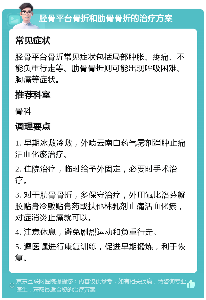 胫骨平台骨折和肋骨骨折的治疗方案 常见症状 胫骨平台骨折常见症状包括局部肿胀、疼痛、不能负重行走等。肋骨骨折则可能出现呼吸困难、胸痛等症状。 推荐科室 骨科 调理要点 1. 早期冰敷冷敷，外喷云南白药气雾剂消肿止痛活血化瘀治疗。 2. 住院治疗，临时给予外固定，必要时手术治疗。 3. 对于肋骨骨折，多保守治疗，外用氟比洛芬凝胶贴膏冷敷贴膏药或扶他林乳剂止痛活血化瘀，对症消炎止痛就可以。 4. 注意休息，避免剧烈运动和负重行走。 5. 遵医嘱进行康复训练，促进早期锻炼，利于恢复。