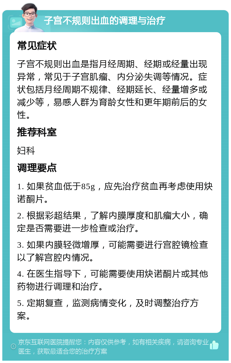 子宫不规则出血的调理与治疗 常见症状 子宫不规则出血是指月经周期、经期或经量出现异常，常见于子宫肌瘤、内分泌失调等情况。症状包括月经周期不规律、经期延长、经量增多或减少等，易感人群为育龄女性和更年期前后的女性。 推荐科室 妇科 调理要点 1. 如果贫血低于85g，应先治疗贫血再考虑使用炔诺酮片。 2. 根据彩超结果，了解内膜厚度和肌瘤大小，确定是否需要进一步检查或治疗。 3. 如果内膜轻微增厚，可能需要进行宫腔镜检查以了解宫腔内情况。 4. 在医生指导下，可能需要使用炔诺酮片或其他药物进行调理和治疗。 5. 定期复查，监测病情变化，及时调整治疗方案。