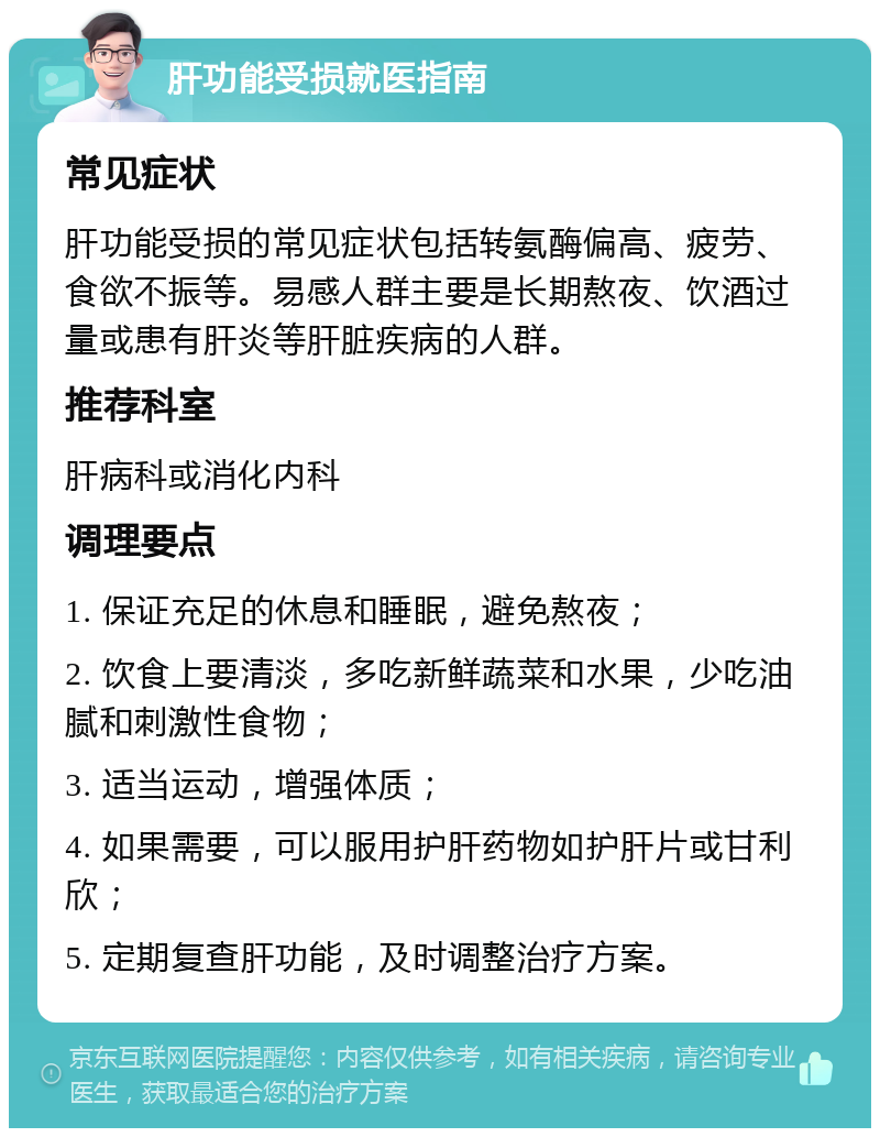 肝功能受损就医指南 常见症状 肝功能受损的常见症状包括转氨酶偏高、疲劳、食欲不振等。易感人群主要是长期熬夜、饮酒过量或患有肝炎等肝脏疾病的人群。 推荐科室 肝病科或消化内科 调理要点 1. 保证充足的休息和睡眠，避免熬夜； 2. 饮食上要清淡，多吃新鲜蔬菜和水果，少吃油腻和刺激性食物； 3. 适当运动，增强体质； 4. 如果需要，可以服用护肝药物如护肝片或甘利欣； 5. 定期复查肝功能，及时调整治疗方案。