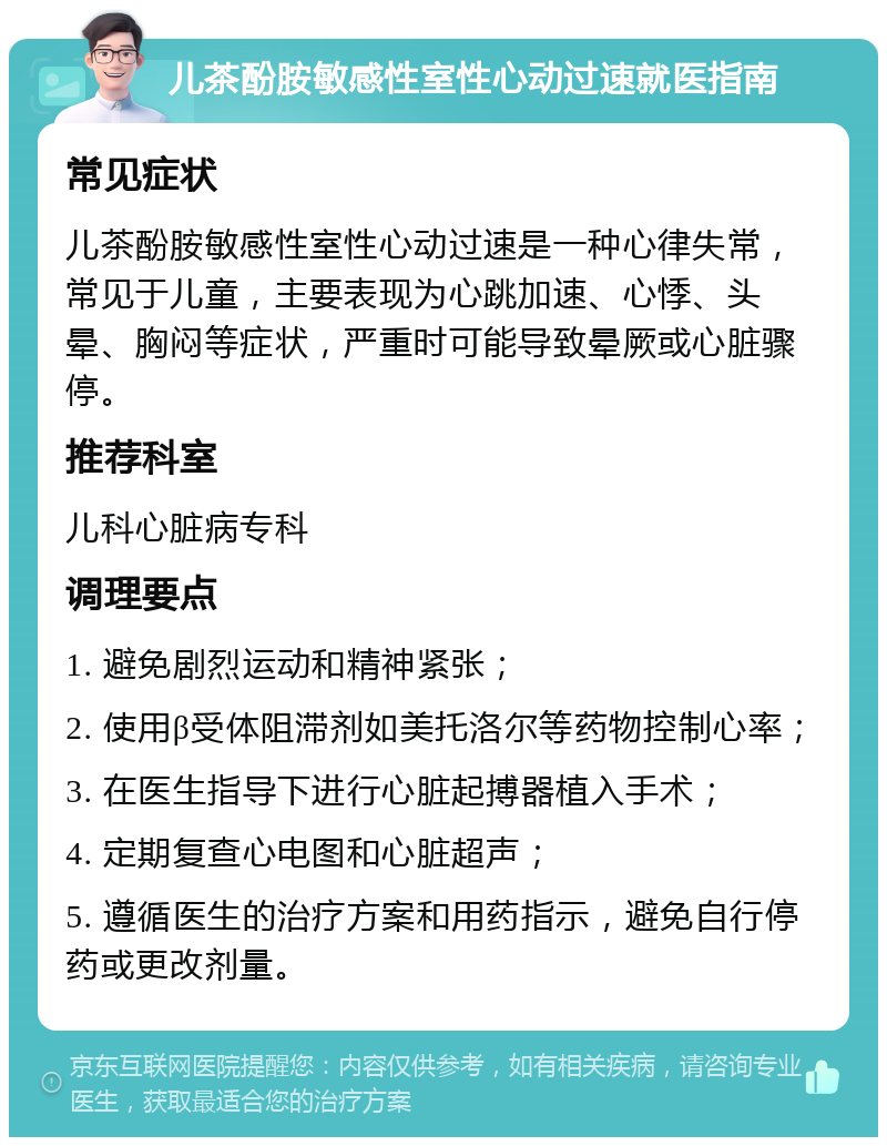 儿茶酚胺敏感性室性心动过速就医指南 常见症状 儿茶酚胺敏感性室性心动过速是一种心律失常，常见于儿童，主要表现为心跳加速、心悸、头晕、胸闷等症状，严重时可能导致晕厥或心脏骤停。 推荐科室 儿科心脏病专科 调理要点 1. 避免剧烈运动和精神紧张； 2. 使用β受体阻滞剂如美托洛尔等药物控制心率； 3. 在医生指导下进行心脏起搏器植入手术； 4. 定期复查心电图和心脏超声； 5. 遵循医生的治疗方案和用药指示，避免自行停药或更改剂量。