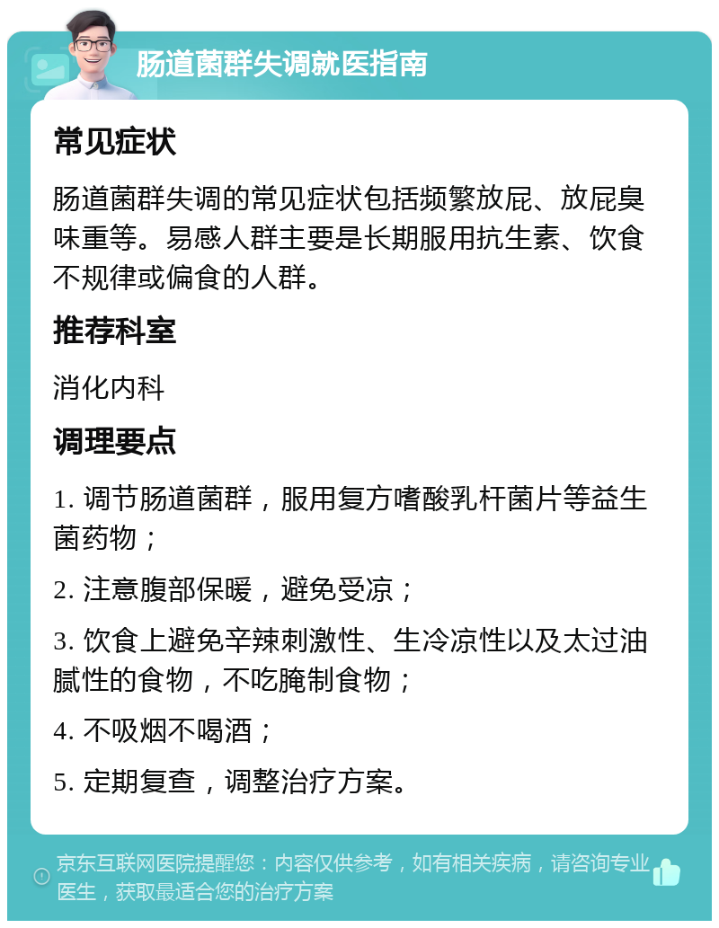 肠道菌群失调就医指南 常见症状 肠道菌群失调的常见症状包括频繁放屁、放屁臭味重等。易感人群主要是长期服用抗生素、饮食不规律或偏食的人群。 推荐科室 消化内科 调理要点 1. 调节肠道菌群，服用复方嗜酸乳杆菌片等益生菌药物； 2. 注意腹部保暖，避免受凉； 3. 饮食上避免辛辣刺激性、生冷凉性以及太过油腻性的食物，不吃腌制食物； 4. 不吸烟不喝酒； 5. 定期复查，调整治疗方案。