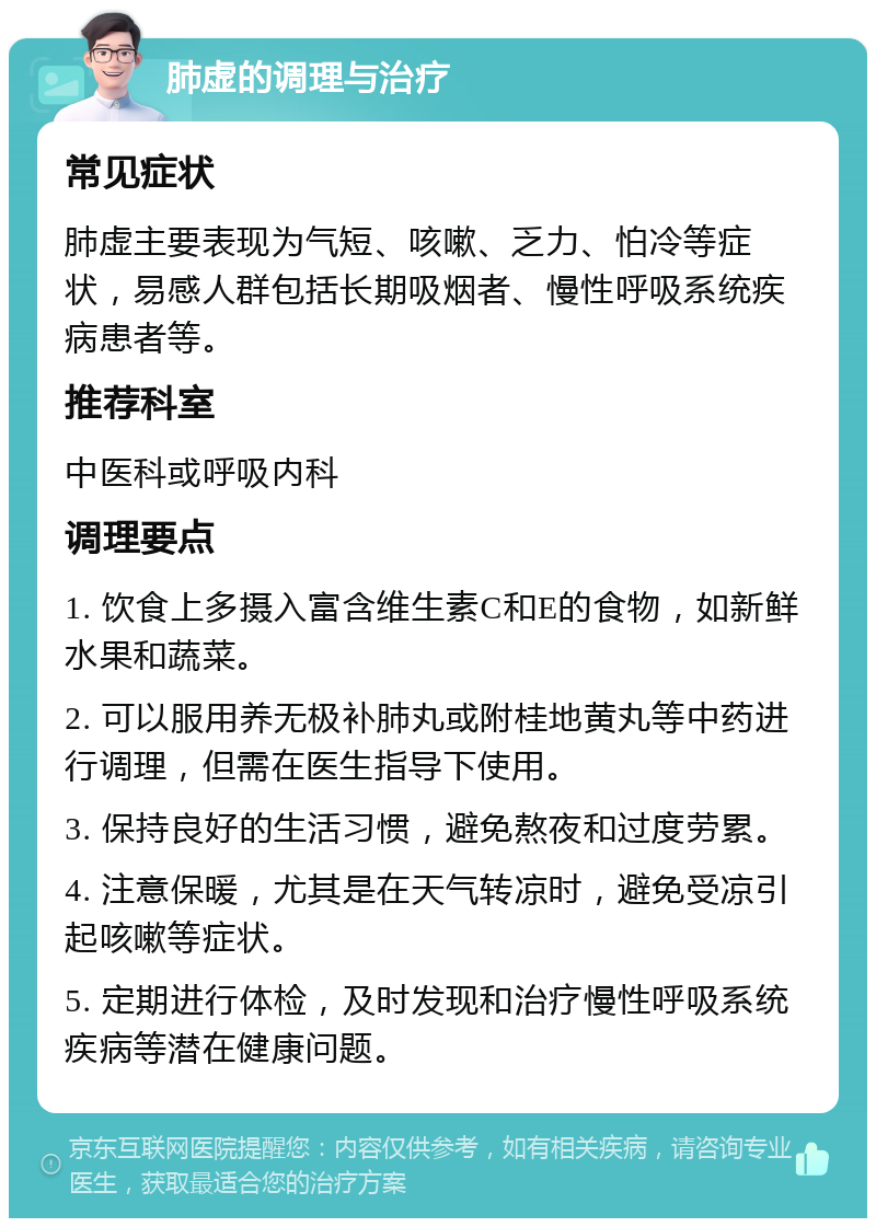 肺虚的调理与治疗 常见症状 肺虚主要表现为气短、咳嗽、乏力、怕冷等症状，易感人群包括长期吸烟者、慢性呼吸系统疾病患者等。 推荐科室 中医科或呼吸内科 调理要点 1. 饮食上多摄入富含维生素C和E的食物，如新鲜水果和蔬菜。 2. 可以服用养无极补肺丸或附桂地黄丸等中药进行调理，但需在医生指导下使用。 3. 保持良好的生活习惯，避免熬夜和过度劳累。 4. 注意保暖，尤其是在天气转凉时，避免受凉引起咳嗽等症状。 5. 定期进行体检，及时发现和治疗慢性呼吸系统疾病等潜在健康问题。