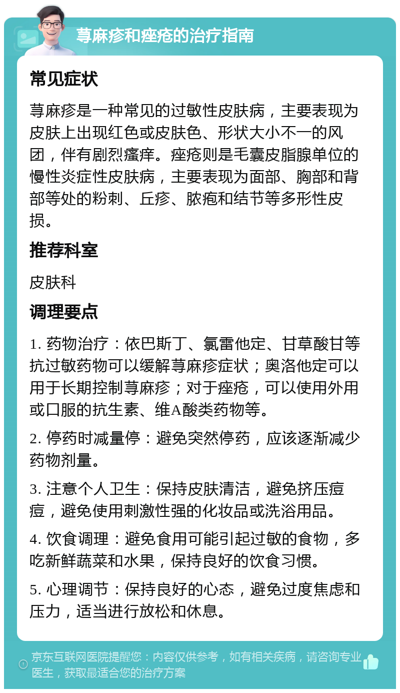 荨麻疹和痤疮的治疗指南 常见症状 荨麻疹是一种常见的过敏性皮肤病，主要表现为皮肤上出现红色或皮肤色、形状大小不一的风团，伴有剧烈瘙痒。痤疮则是毛囊皮脂腺单位的慢性炎症性皮肤病，主要表现为面部、胸部和背部等处的粉刺、丘疹、脓疱和结节等多形性皮损。 推荐科室 皮肤科 调理要点 1. 药物治疗：依巴斯丁、氯雷他定、甘草酸甘等抗过敏药物可以缓解荨麻疹症状；奥洛他定可以用于长期控制荨麻疹；对于痤疮，可以使用外用或口服的抗生素、维A酸类药物等。 2. 停药时减量停：避免突然停药，应该逐渐减少药物剂量。 3. 注意个人卫生：保持皮肤清洁，避免挤压痘痘，避免使用刺激性强的化妆品或洗浴用品。 4. 饮食调理：避免食用可能引起过敏的食物，多吃新鲜蔬菜和水果，保持良好的饮食习惯。 5. 心理调节：保持良好的心态，避免过度焦虑和压力，适当进行放松和休息。