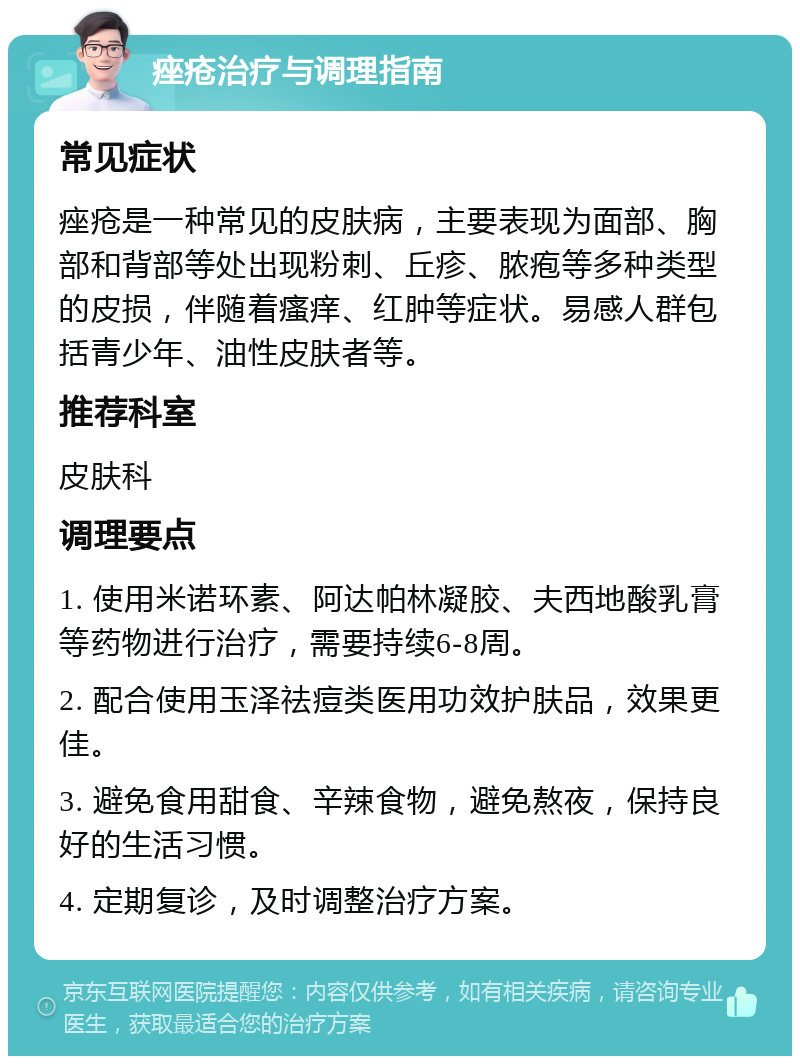 痤疮治疗与调理指南 常见症状 痤疮是一种常见的皮肤病，主要表现为面部、胸部和背部等处出现粉刺、丘疹、脓疱等多种类型的皮损，伴随着瘙痒、红肿等症状。易感人群包括青少年、油性皮肤者等。 推荐科室 皮肤科 调理要点 1. 使用米诺环素、阿达帕林凝胶、夫西地酸乳膏等药物进行治疗，需要持续6-8周。 2. 配合使用玉泽祛痘类医用功效护肤品，效果更佳。 3. 避免食用甜食、辛辣食物，避免熬夜，保持良好的生活习惯。 4. 定期复诊，及时调整治疗方案。