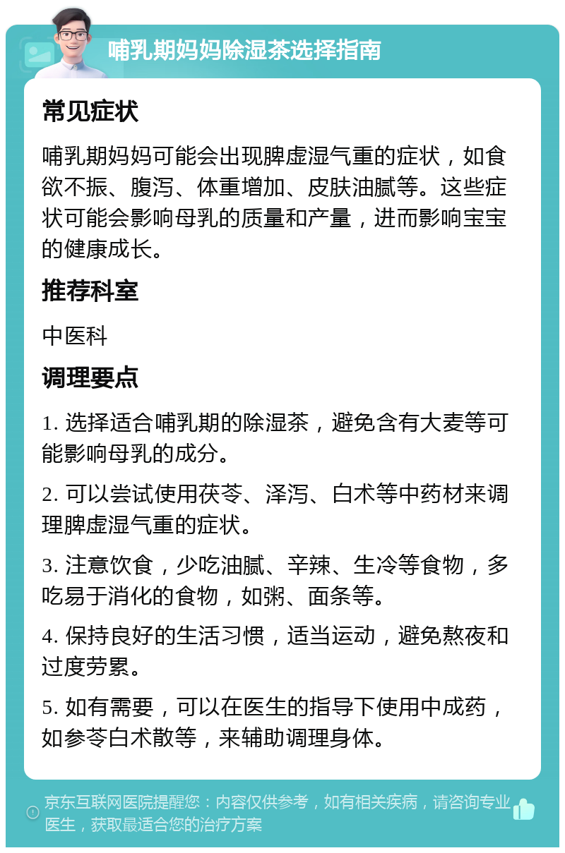 哺乳期妈妈除湿茶选择指南 常见症状 哺乳期妈妈可能会出现脾虚湿气重的症状，如食欲不振、腹泻、体重增加、皮肤油腻等。这些症状可能会影响母乳的质量和产量，进而影响宝宝的健康成长。 推荐科室 中医科 调理要点 1. 选择适合哺乳期的除湿茶，避免含有大麦等可能影响母乳的成分。 2. 可以尝试使用茯苓、泽泻、白术等中药材来调理脾虚湿气重的症状。 3. 注意饮食，少吃油腻、辛辣、生冷等食物，多吃易于消化的食物，如粥、面条等。 4. 保持良好的生活习惯，适当运动，避免熬夜和过度劳累。 5. 如有需要，可以在医生的指导下使用中成药，如参苓白术散等，来辅助调理身体。