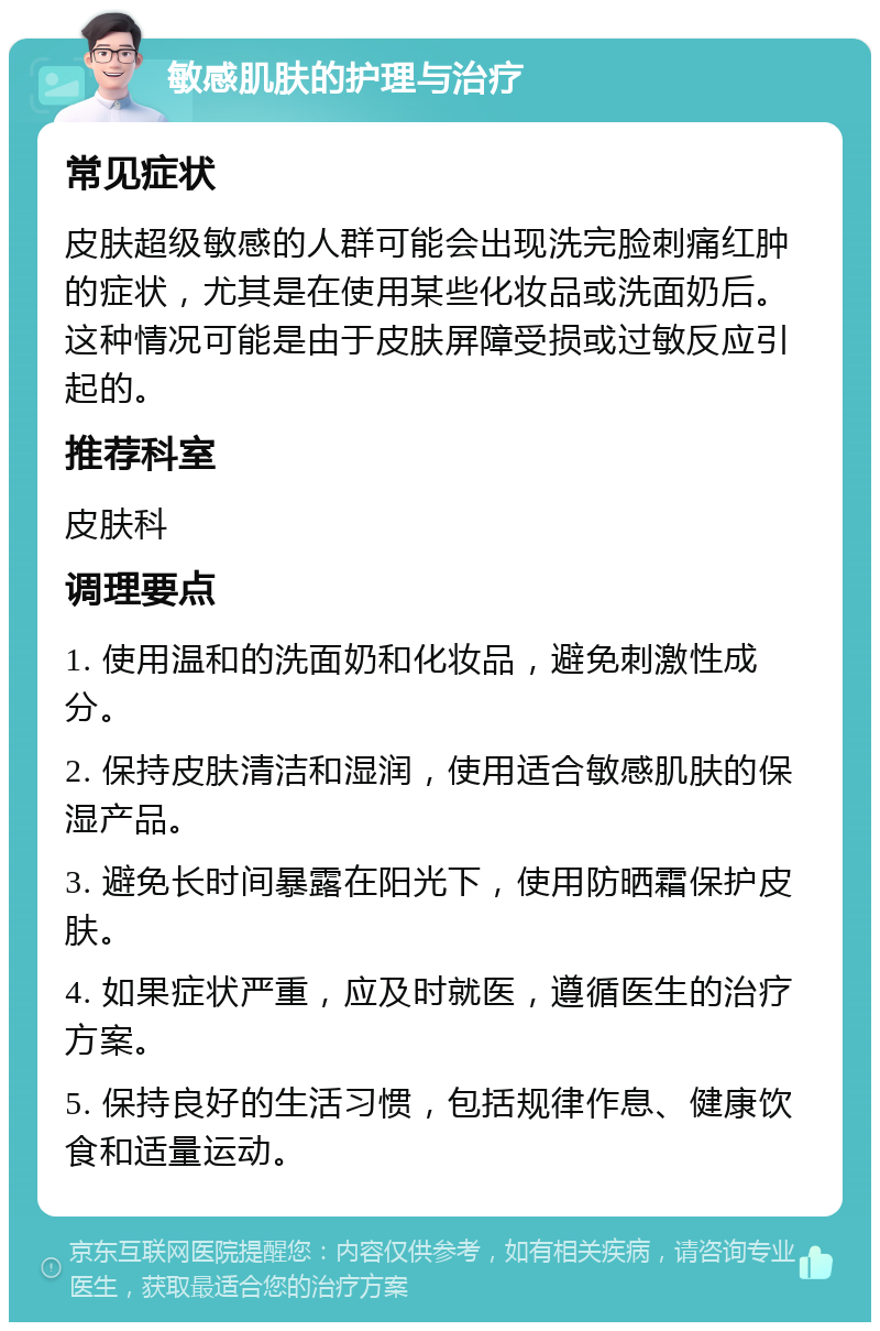 敏感肌肤的护理与治疗 常见症状 皮肤超级敏感的人群可能会出现洗完脸刺痛红肿的症状，尤其是在使用某些化妆品或洗面奶后。这种情况可能是由于皮肤屏障受损或过敏反应引起的。 推荐科室 皮肤科 调理要点 1. 使用温和的洗面奶和化妆品，避免刺激性成分。 2. 保持皮肤清洁和湿润，使用适合敏感肌肤的保湿产品。 3. 避免长时间暴露在阳光下，使用防晒霜保护皮肤。 4. 如果症状严重，应及时就医，遵循医生的治疗方案。 5. 保持良好的生活习惯，包括规律作息、健康饮食和适量运动。