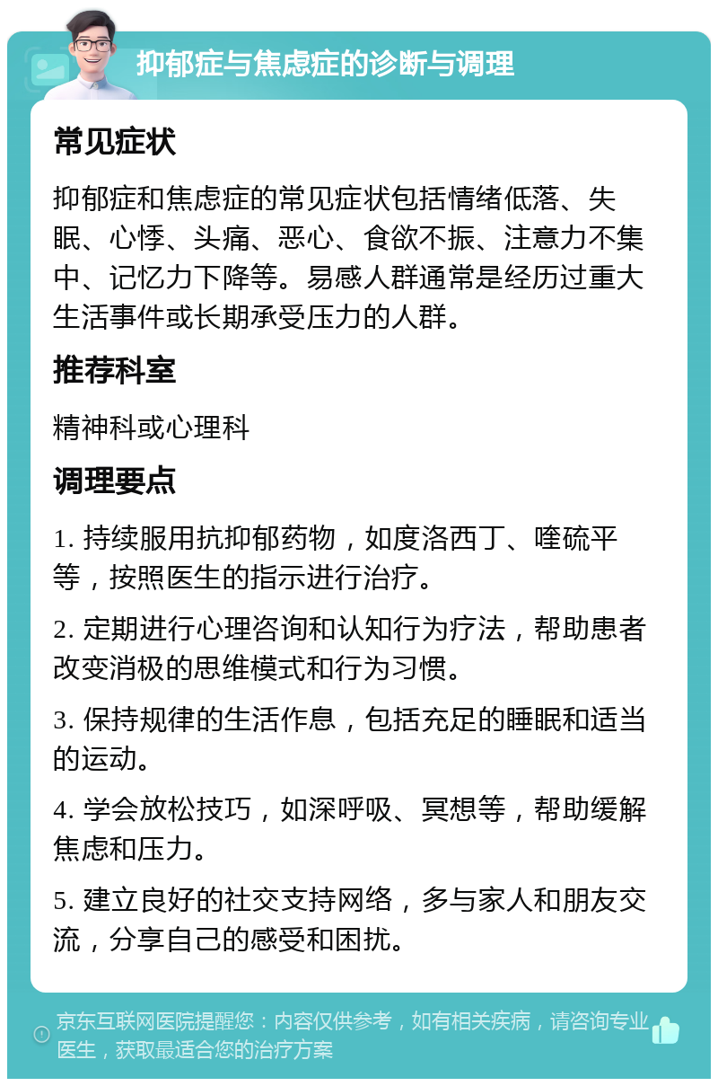 抑郁症与焦虑症的诊断与调理 常见症状 抑郁症和焦虑症的常见症状包括情绪低落、失眠、心悸、头痛、恶心、食欲不振、注意力不集中、记忆力下降等。易感人群通常是经历过重大生活事件或长期承受压力的人群。 推荐科室 精神科或心理科 调理要点 1. 持续服用抗抑郁药物，如度洛西丁、喹硫平等，按照医生的指示进行治疗。 2. 定期进行心理咨询和认知行为疗法，帮助患者改变消极的思维模式和行为习惯。 3. 保持规律的生活作息，包括充足的睡眠和适当的运动。 4. 学会放松技巧，如深呼吸、冥想等，帮助缓解焦虑和压力。 5. 建立良好的社交支持网络，多与家人和朋友交流，分享自己的感受和困扰。