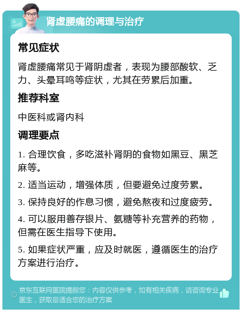 肾虚腰痛的调理与治疗 常见症状 肾虚腰痛常见于肾阴虚者，表现为腰部酸软、乏力、头晕耳鸣等症状，尤其在劳累后加重。 推荐科室 中医科或肾内科 调理要点 1. 合理饮食，多吃滋补肾阴的食物如黑豆、黑芝麻等。 2. 适当运动，增强体质，但要避免过度劳累。 3. 保持良好的作息习惯，避免熬夜和过度疲劳。 4. 可以服用善存银片、氨糖等补充营养的药物，但需在医生指导下使用。 5. 如果症状严重，应及时就医，遵循医生的治疗方案进行治疗。