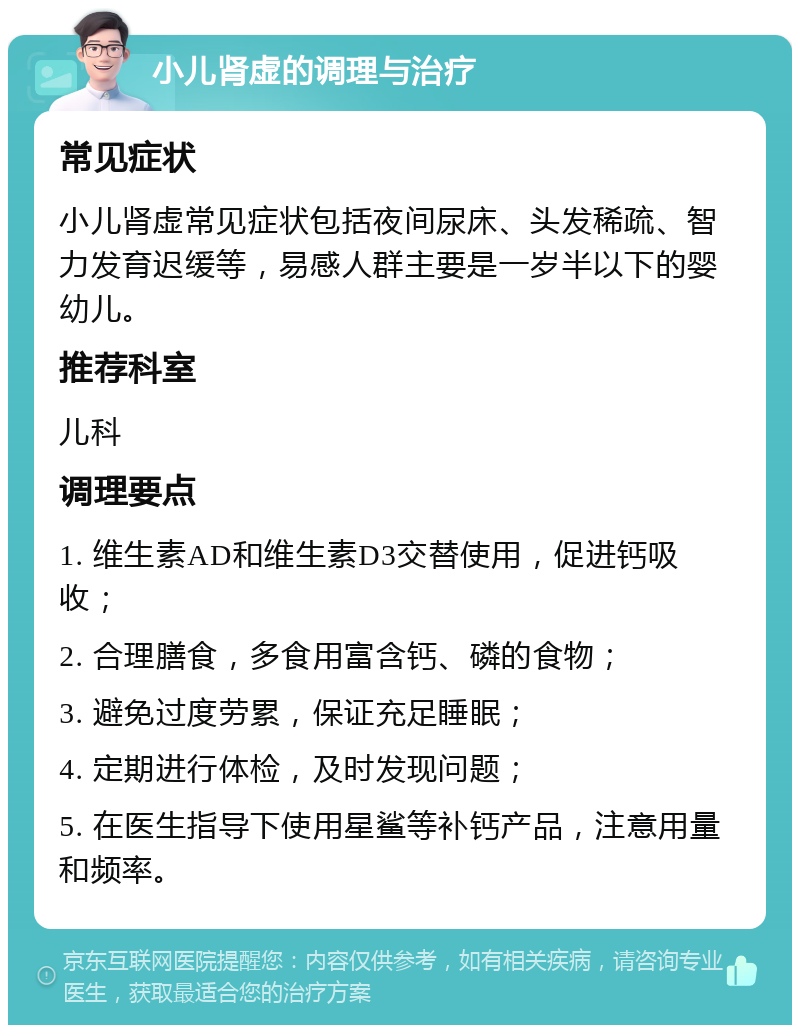 小儿肾虚的调理与治疗 常见症状 小儿肾虚常见症状包括夜间尿床、头发稀疏、智力发育迟缓等，易感人群主要是一岁半以下的婴幼儿。 推荐科室 儿科 调理要点 1. 维生素AD和维生素D3交替使用，促进钙吸收； 2. 合理膳食，多食用富含钙、磷的食物； 3. 避免过度劳累，保证充足睡眠； 4. 定期进行体检，及时发现问题； 5. 在医生指导下使用星鲨等补钙产品，注意用量和频率。