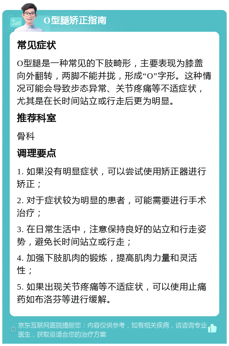 O型腿矫正指南 常见症状 O型腿是一种常见的下肢畸形，主要表现为膝盖向外翻转，两脚不能并拢，形成“O”字形。这种情况可能会导致步态异常、关节疼痛等不适症状，尤其是在长时间站立或行走后更为明显。 推荐科室 骨科 调理要点 1. 如果没有明显症状，可以尝试使用矫正器进行矫正； 2. 对于症状较为明显的患者，可能需要进行手术治疗； 3. 在日常生活中，注意保持良好的站立和行走姿势，避免长时间站立或行走； 4. 加强下肢肌肉的锻炼，提高肌肉力量和灵活性； 5. 如果出现关节疼痛等不适症状，可以使用止痛药如布洛芬等进行缓解。