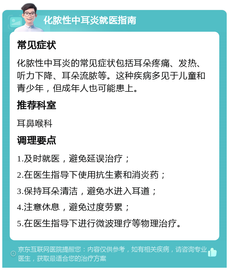 化脓性中耳炎就医指南 常见症状 化脓性中耳炎的常见症状包括耳朵疼痛、发热、听力下降、耳朵流脓等。这种疾病多见于儿童和青少年，但成年人也可能患上。 推荐科室 耳鼻喉科 调理要点 1.及时就医，避免延误治疗； 2.在医生指导下使用抗生素和消炎药； 3.保持耳朵清洁，避免水进入耳道； 4.注意休息，避免过度劳累； 5.在医生指导下进行微波理疗等物理治疗。