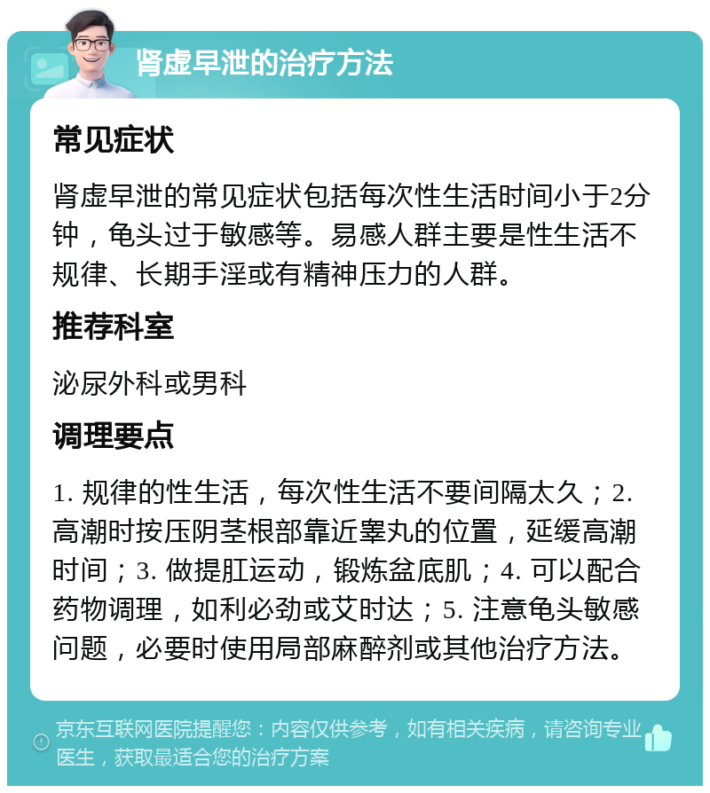 肾虚早泄的治疗方法 常见症状 肾虚早泄的常见症状包括每次性生活时间小于2分钟，龟头过于敏感等。易感人群主要是性生活不规律、长期手淫或有精神压力的人群。 推荐科室 泌尿外科或男科 调理要点 1. 规律的性生活，每次性生活不要间隔太久；2. 高潮时按压阴茎根部靠近睾丸的位置，延缓高潮时间；3. 做提肛运动，锻炼盆底肌；4. 可以配合药物调理，如利必劲或艾时达；5. 注意龟头敏感问题，必要时使用局部麻醉剂或其他治疗方法。