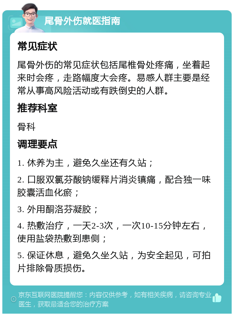 尾骨外伤就医指南 常见症状 尾骨外伤的常见症状包括尾椎骨处疼痛，坐着起来时会疼，走路幅度大会疼。易感人群主要是经常从事高风险活动或有跌倒史的人群。 推荐科室 骨科 调理要点 1. 休养为主，避免久坐还有久站； 2. 口服双氯芬酸钠缓释片消炎镇痛，配合独一味胶囊活血化瘀； 3. 外用酮洛芬凝胶； 4. 热敷治疗，一天2-3次，一次10-15分钟左右，使用盐袋热敷到患侧； 5. 保证休息，避免久坐久站，为安全起见，可拍片排除骨质损伤。