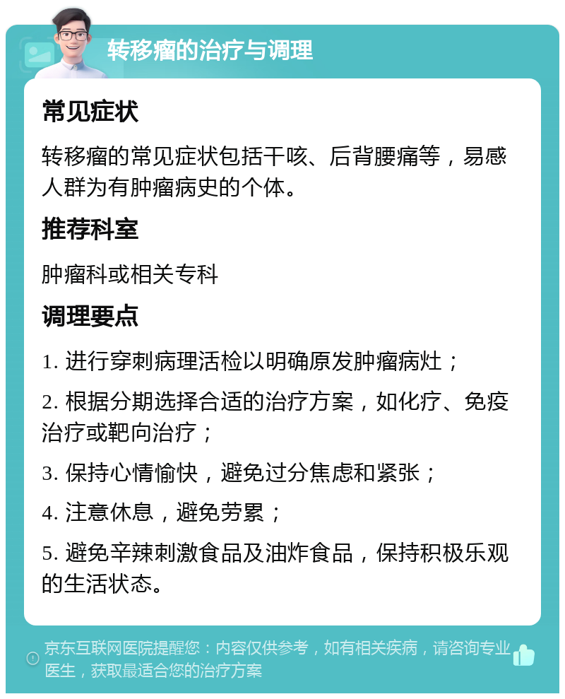 转移瘤的治疗与调理 常见症状 转移瘤的常见症状包括干咳、后背腰痛等，易感人群为有肿瘤病史的个体。 推荐科室 肿瘤科或相关专科 调理要点 1. 进行穿刺病理活检以明确原发肿瘤病灶； 2. 根据分期选择合适的治疗方案，如化疗、免疫治疗或靶向治疗； 3. 保持心情愉快，避免过分焦虑和紧张； 4. 注意休息，避免劳累； 5. 避免辛辣刺激食品及油炸食品，保持积极乐观的生活状态。