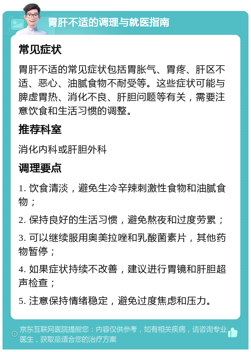 胃肝不适的调理与就医指南 常见症状 胃肝不适的常见症状包括胃胀气、胃疼、肝区不适、恶心、油腻食物不耐受等。这些症状可能与脾虚胃热、消化不良、肝胆问题等有关，需要注意饮食和生活习惯的调整。 推荐科室 消化内科或肝胆外科 调理要点 1. 饮食清淡，避免生冷辛辣刺激性食物和油腻食物； 2. 保持良好的生活习惯，避免熬夜和过度劳累； 3. 可以继续服用奥美拉唑和乳酸菌素片，其他药物暂停； 4. 如果症状持续不改善，建议进行胃镜和肝胆超声检查； 5. 注意保持情绪稳定，避免过度焦虑和压力。