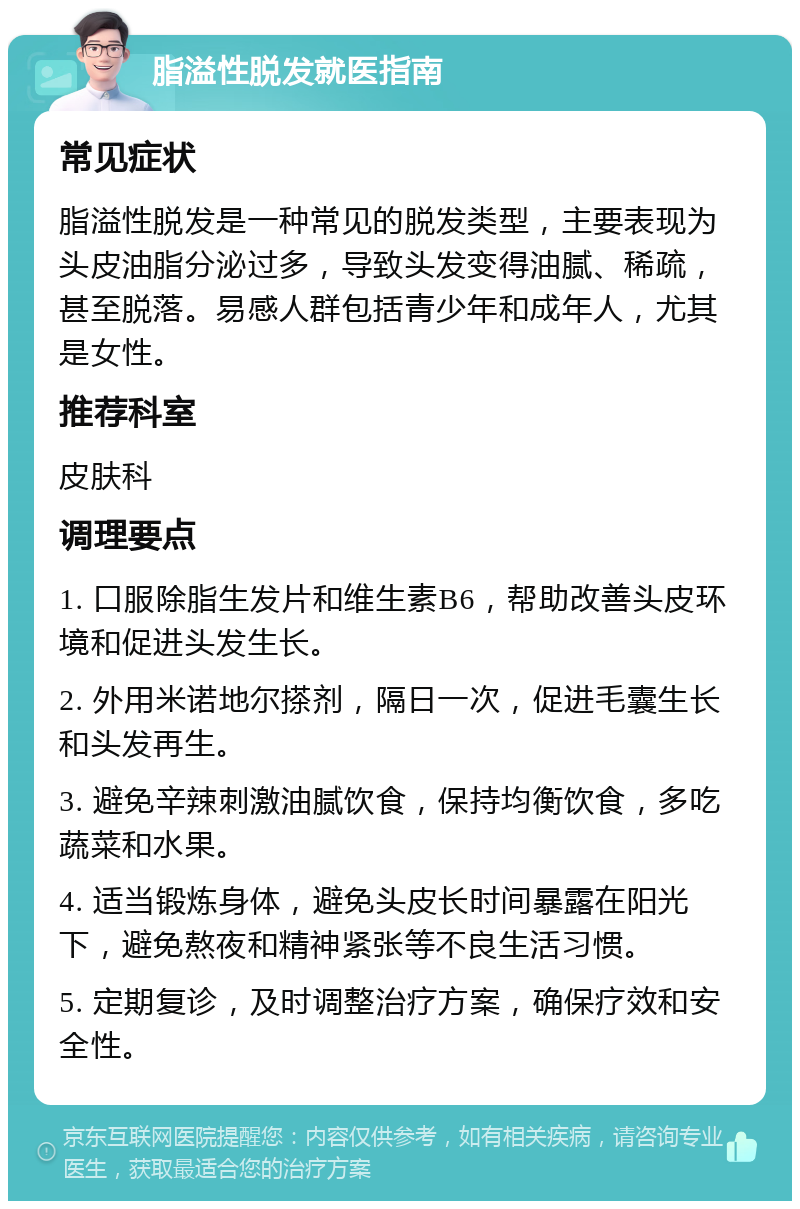 脂溢性脱发就医指南 常见症状 脂溢性脱发是一种常见的脱发类型，主要表现为头皮油脂分泌过多，导致头发变得油腻、稀疏，甚至脱落。易感人群包括青少年和成年人，尤其是女性。 推荐科室 皮肤科 调理要点 1. 口服除脂生发片和维生素B6，帮助改善头皮环境和促进头发生长。 2. 外用米诺地尔搽剂，隔日一次，促进毛囊生长和头发再生。 3. 避免辛辣刺激油腻饮食，保持均衡饮食，多吃蔬菜和水果。 4. 适当锻炼身体，避免头皮长时间暴露在阳光下，避免熬夜和精神紧张等不良生活习惯。 5. 定期复诊，及时调整治疗方案，确保疗效和安全性。