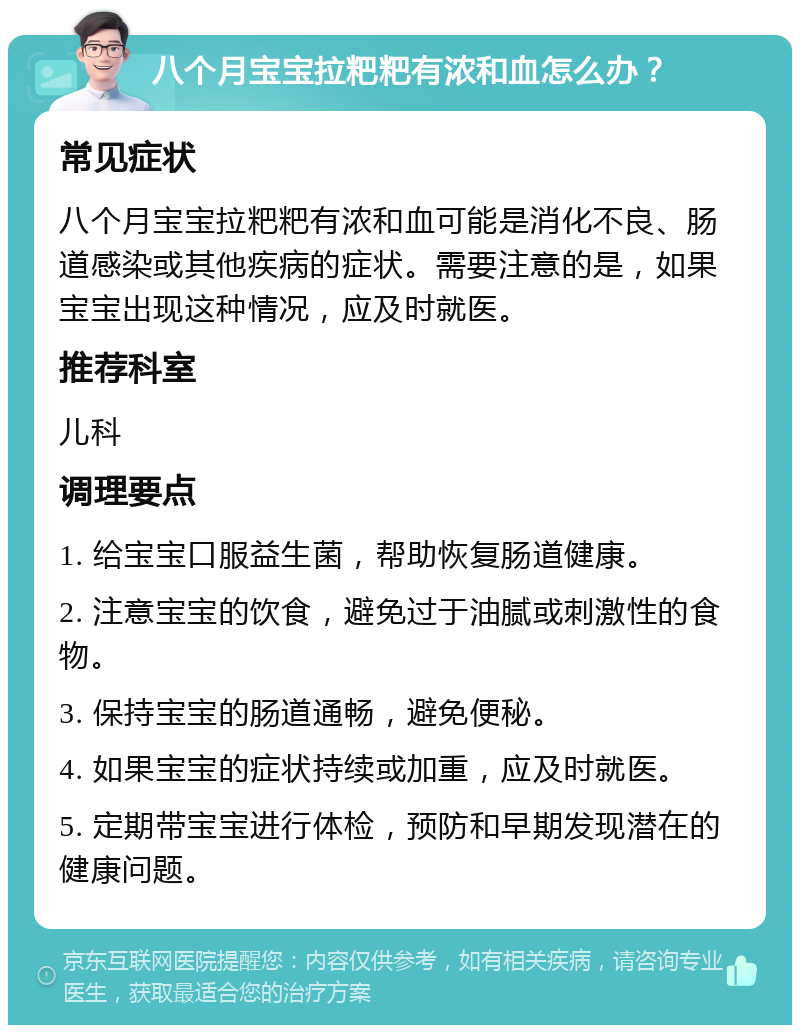 八个月宝宝拉粑粑有浓和血怎么办？ 常见症状 八个月宝宝拉粑粑有浓和血可能是消化不良、肠道感染或其他疾病的症状。需要注意的是，如果宝宝出现这种情况，应及时就医。 推荐科室 儿科 调理要点 1. 给宝宝口服益生菌，帮助恢复肠道健康。 2. 注意宝宝的饮食，避免过于油腻或刺激性的食物。 3. 保持宝宝的肠道通畅，避免便秘。 4. 如果宝宝的症状持续或加重，应及时就医。 5. 定期带宝宝进行体检，预防和早期发现潜在的健康问题。