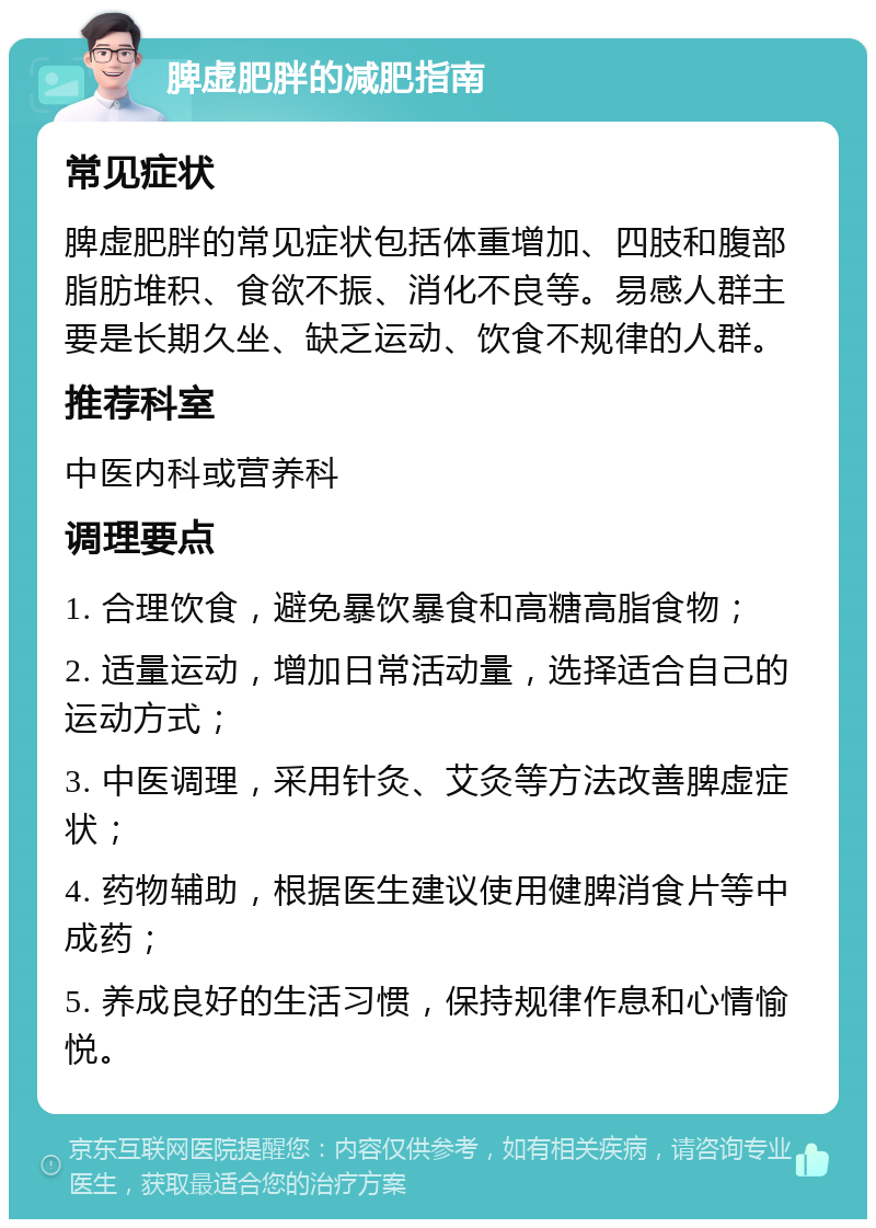 脾虚肥胖的减肥指南 常见症状 脾虚肥胖的常见症状包括体重增加、四肢和腹部脂肪堆积、食欲不振、消化不良等。易感人群主要是长期久坐、缺乏运动、饮食不规律的人群。 推荐科室 中医内科或营养科 调理要点 1. 合理饮食，避免暴饮暴食和高糖高脂食物； 2. 适量运动，增加日常活动量，选择适合自己的运动方式； 3. 中医调理，采用针灸、艾灸等方法改善脾虚症状； 4. 药物辅助，根据医生建议使用健脾消食片等中成药； 5. 养成良好的生活习惯，保持规律作息和心情愉悦。