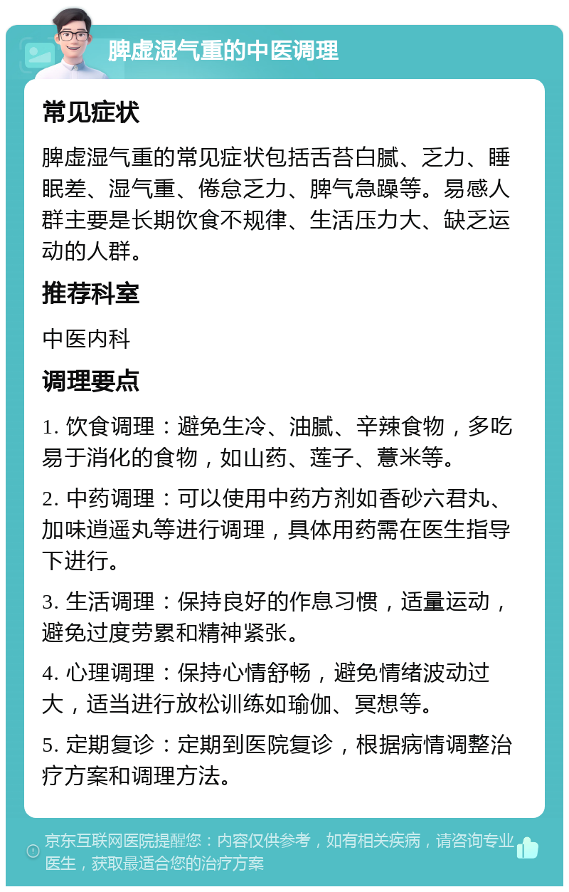 脾虚湿气重的中医调理 常见症状 脾虚湿气重的常见症状包括舌苔白腻、乏力、睡眠差、湿气重、倦怠乏力、脾气急躁等。易感人群主要是长期饮食不规律、生活压力大、缺乏运动的人群。 推荐科室 中医内科 调理要点 1. 饮食调理：避免生冷、油腻、辛辣食物，多吃易于消化的食物，如山药、莲子、薏米等。 2. 中药调理：可以使用中药方剂如香砂六君丸、加味逍遥丸等进行调理，具体用药需在医生指导下进行。 3. 生活调理：保持良好的作息习惯，适量运动，避免过度劳累和精神紧张。 4. 心理调理：保持心情舒畅，避免情绪波动过大，适当进行放松训练如瑜伽、冥想等。 5. 定期复诊：定期到医院复诊，根据病情调整治疗方案和调理方法。