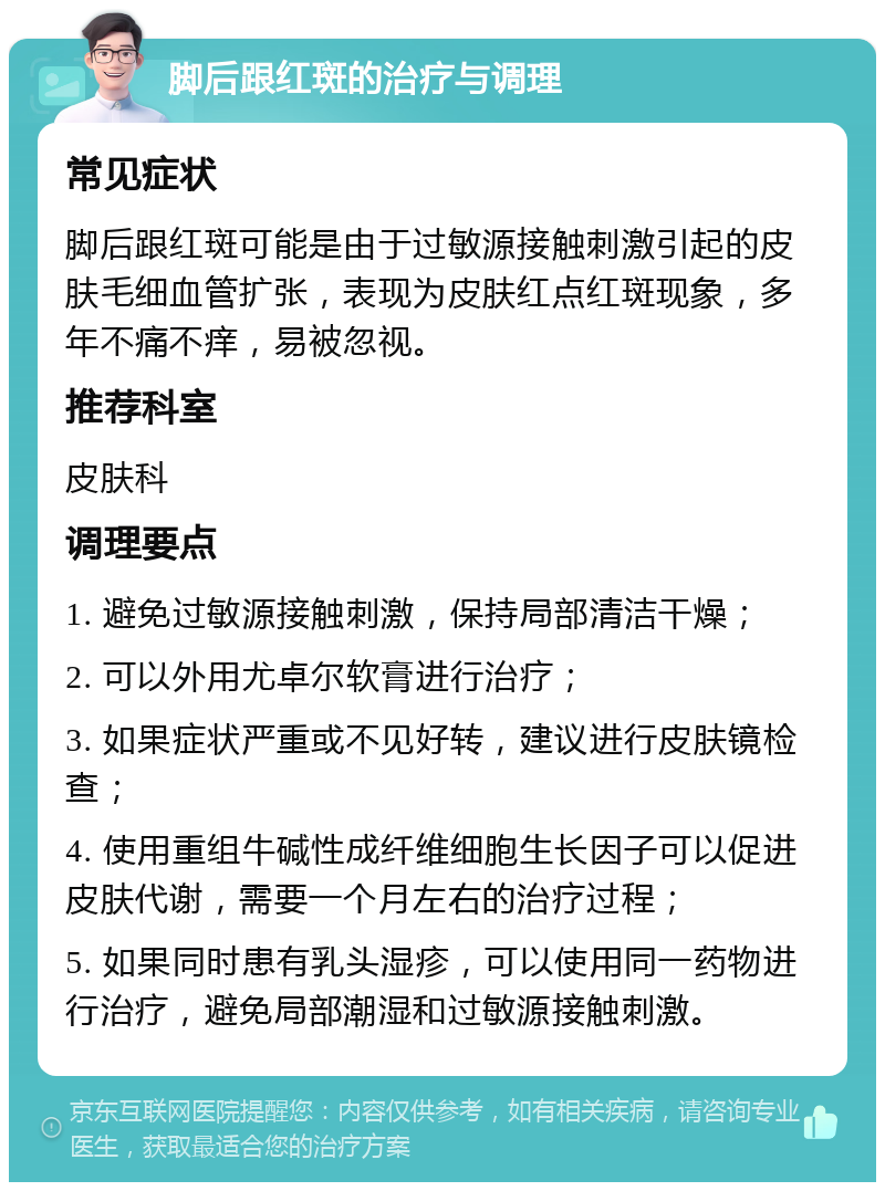 脚后跟红斑的治疗与调理 常见症状 脚后跟红斑可能是由于过敏源接触刺激引起的皮肤毛细血管扩张，表现为皮肤红点红斑现象，多年不痛不痒，易被忽视。 推荐科室 皮肤科 调理要点 1. 避免过敏源接触刺激，保持局部清洁干燥； 2. 可以外用尤卓尔软膏进行治疗； 3. 如果症状严重或不见好转，建议进行皮肤镜检查； 4. 使用重组牛碱性成纤维细胞生长因子可以促进皮肤代谢，需要一个月左右的治疗过程； 5. 如果同时患有乳头湿疹，可以使用同一药物进行治疗，避免局部潮湿和过敏源接触刺激。