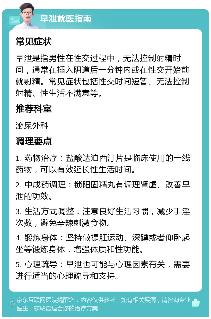 早泄就医指南 常见症状 早泄是指男性在性交过程中，无法控制射精时间，通常在插入阴道后一分钟内或在性交开始前就射精。常见症状包括性交时间短暂、无法控制射精、性生活不满意等。 推荐科室 泌尿外科 调理要点 1. 药物治疗：盐酸达泊西汀片是临床使用的一线药物，可以有效延长性生活时间。 2. 中成药调理：锁阳固精丸有调理肾虚、改善早泄的功效。 3. 生活方式调整：注意良好生活习惯，减少手淫次数，避免辛辣刺激食物。 4. 锻炼身体：坚持做提肛运动、深蹲或者仰卧起坐等锻炼身体，增强体质和性功能。 5. 心理疏导：早泄也可能与心理因素有关，需要进行适当的心理疏导和支持。