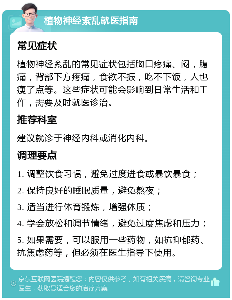 植物神经紊乱就医指南 常见症状 植物神经紊乱的常见症状包括胸口疼痛、闷，腹痛，背部下方疼痛，食欲不振，吃不下饭，人也瘦了点等。这些症状可能会影响到日常生活和工作，需要及时就医诊治。 推荐科室 建议就诊于神经内科或消化内科。 调理要点 1. 调整饮食习惯，避免过度进食或暴饮暴食； 2. 保持良好的睡眠质量，避免熬夜； 3. 适当进行体育锻炼，增强体质； 4. 学会放松和调节情绪，避免过度焦虑和压力； 5. 如果需要，可以服用一些药物，如抗抑郁药、抗焦虑药等，但必须在医生指导下使用。