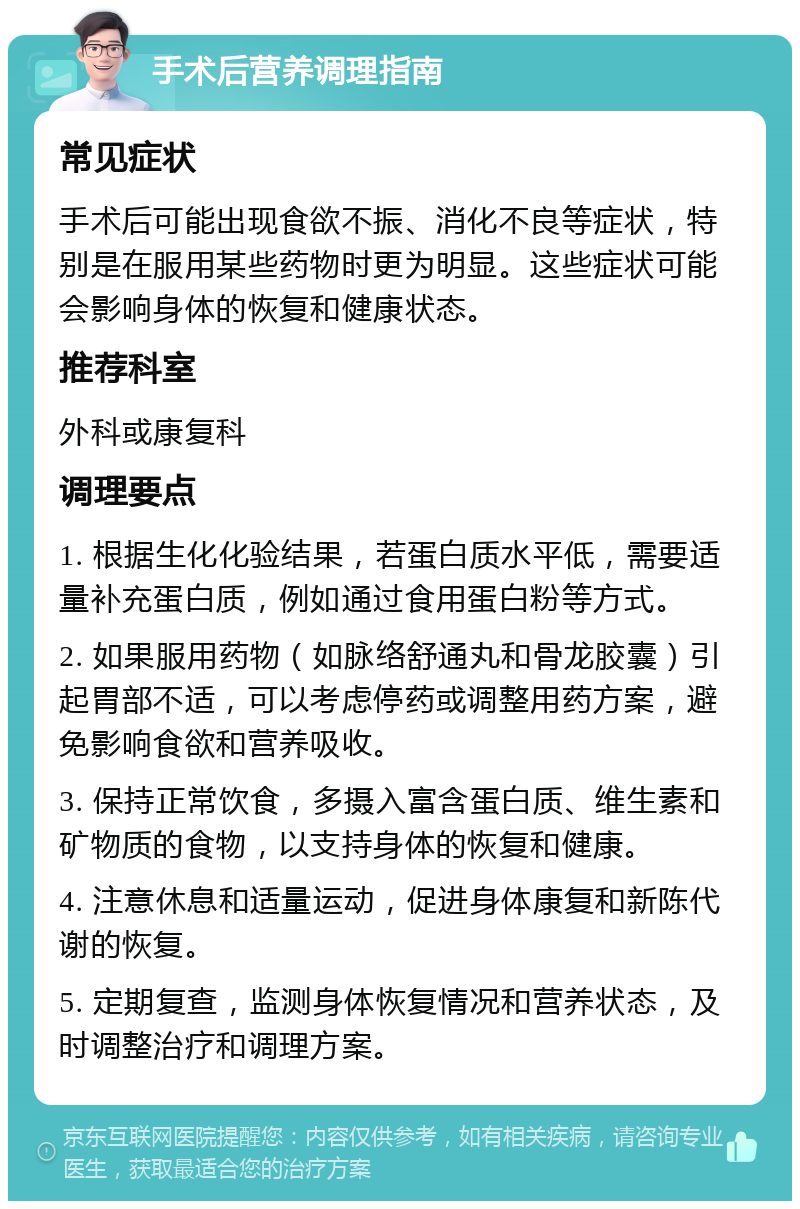 手术后营养调理指南 常见症状 手术后可能出现食欲不振、消化不良等症状，特别是在服用某些药物时更为明显。这些症状可能会影响身体的恢复和健康状态。 推荐科室 外科或康复科 调理要点 1. 根据生化化验结果，若蛋白质水平低，需要适量补充蛋白质，例如通过食用蛋白粉等方式。 2. 如果服用药物（如脉络舒通丸和骨龙胶囊）引起胃部不适，可以考虑停药或调整用药方案，避免影响食欲和营养吸收。 3. 保持正常饮食，多摄入富含蛋白质、维生素和矿物质的食物，以支持身体的恢复和健康。 4. 注意休息和适量运动，促进身体康复和新陈代谢的恢复。 5. 定期复查，监测身体恢复情况和营养状态，及时调整治疗和调理方案。