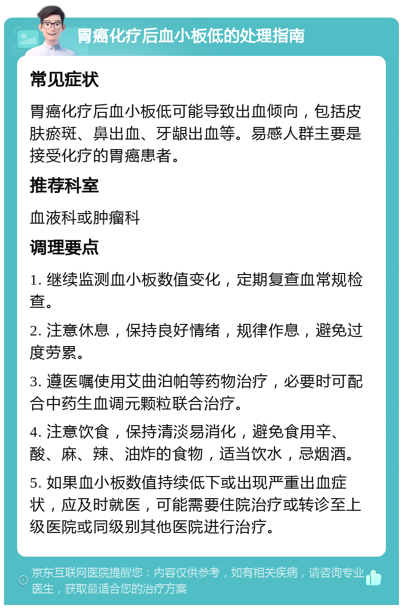 胃癌化疗后血小板低的处理指南 常见症状 胃癌化疗后血小板低可能导致出血倾向，包括皮肤瘀斑、鼻出血、牙龈出血等。易感人群主要是接受化疗的胃癌患者。 推荐科室 血液科或肿瘤科 调理要点 1. 继续监测血小板数值变化，定期复查血常规检查。 2. 注意休息，保持良好情绪，规律作息，避免过度劳累。 3. 遵医嘱使用艾曲泊帕等药物治疗，必要时可配合中药生血调元颗粒联合治疗。 4. 注意饮食，保持清淡易消化，避免食用辛、酸、麻、辣、油炸的食物，适当饮水，忌烟酒。 5. 如果血小板数值持续低下或出现严重出血症状，应及时就医，可能需要住院治疗或转诊至上级医院或同级别其他医院进行治疗。