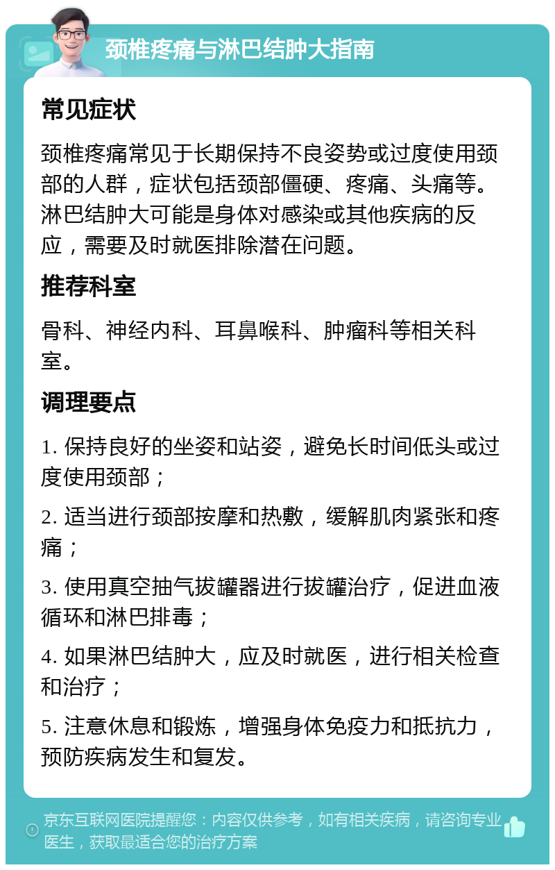 颈椎疼痛与淋巴结肿大指南 常见症状 颈椎疼痛常见于长期保持不良姿势或过度使用颈部的人群，症状包括颈部僵硬、疼痛、头痛等。淋巴结肿大可能是身体对感染或其他疾病的反应，需要及时就医排除潜在问题。 推荐科室 骨科、神经内科、耳鼻喉科、肿瘤科等相关科室。 调理要点 1. 保持良好的坐姿和站姿，避免长时间低头或过度使用颈部； 2. 适当进行颈部按摩和热敷，缓解肌肉紧张和疼痛； 3. 使用真空抽气拔罐器进行拔罐治疗，促进血液循环和淋巴排毒； 4. 如果淋巴结肿大，应及时就医，进行相关检查和治疗； 5. 注意休息和锻炼，增强身体免疫力和抵抗力，预防疾病发生和复发。