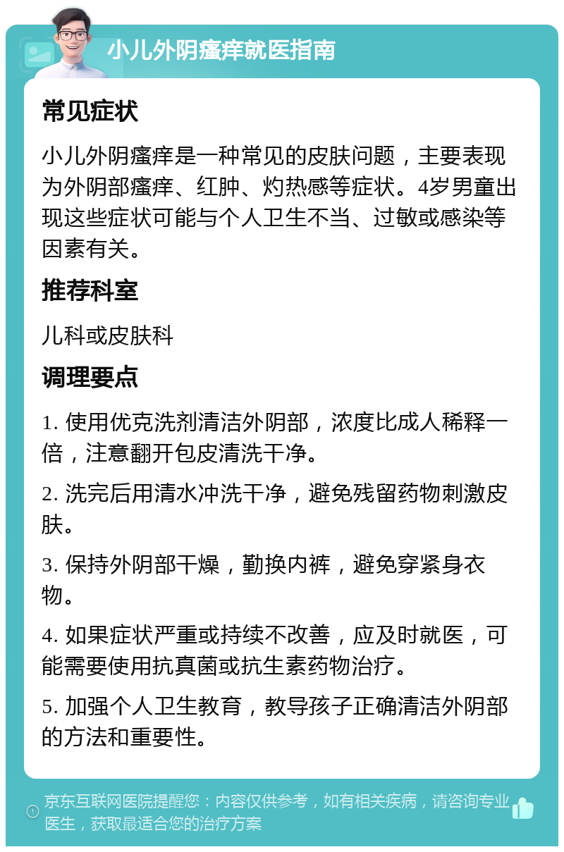 小儿外阴瘙痒就医指南 常见症状 小儿外阴瘙痒是一种常见的皮肤问题，主要表现为外阴部瘙痒、红肿、灼热感等症状。4岁男童出现这些症状可能与个人卫生不当、过敏或感染等因素有关。 推荐科室 儿科或皮肤科 调理要点 1. 使用优克洗剂清洁外阴部，浓度比成人稀释一倍，注意翻开包皮清洗干净。 2. 洗完后用清水冲洗干净，避免残留药物刺激皮肤。 3. 保持外阴部干燥，勤换内裤，避免穿紧身衣物。 4. 如果症状严重或持续不改善，应及时就医，可能需要使用抗真菌或抗生素药物治疗。 5. 加强个人卫生教育，教导孩子正确清洁外阴部的方法和重要性。