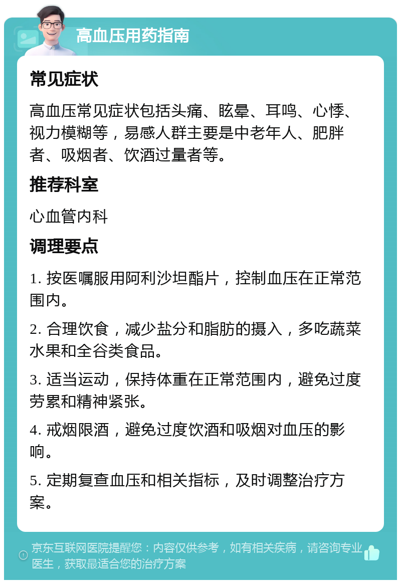 高血压用药指南 常见症状 高血压常见症状包括头痛、眩晕、耳鸣、心悸、视力模糊等，易感人群主要是中老年人、肥胖者、吸烟者、饮酒过量者等。 推荐科室 心血管内科 调理要点 1. 按医嘱服用阿利沙坦酯片，控制血压在正常范围内。 2. 合理饮食，减少盐分和脂肪的摄入，多吃蔬菜水果和全谷类食品。 3. 适当运动，保持体重在正常范围内，避免过度劳累和精神紧张。 4. 戒烟限酒，避免过度饮酒和吸烟对血压的影响。 5. 定期复查血压和相关指标，及时调整治疗方案。