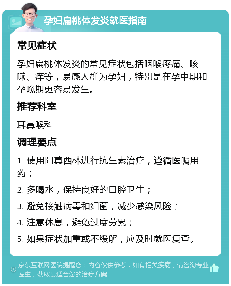 孕妇扁桃体发炎就医指南 常见症状 孕妇扁桃体发炎的常见症状包括咽喉疼痛、咳嗽、痒等，易感人群为孕妇，特别是在孕中期和孕晚期更容易发生。 推荐科室 耳鼻喉科 调理要点 1. 使用阿莫西林进行抗生素治疗，遵循医嘱用药； 2. 多喝水，保持良好的口腔卫生； 3. 避免接触病毒和细菌，减少感染风险； 4. 注意休息，避免过度劳累； 5. 如果症状加重或不缓解，应及时就医复查。