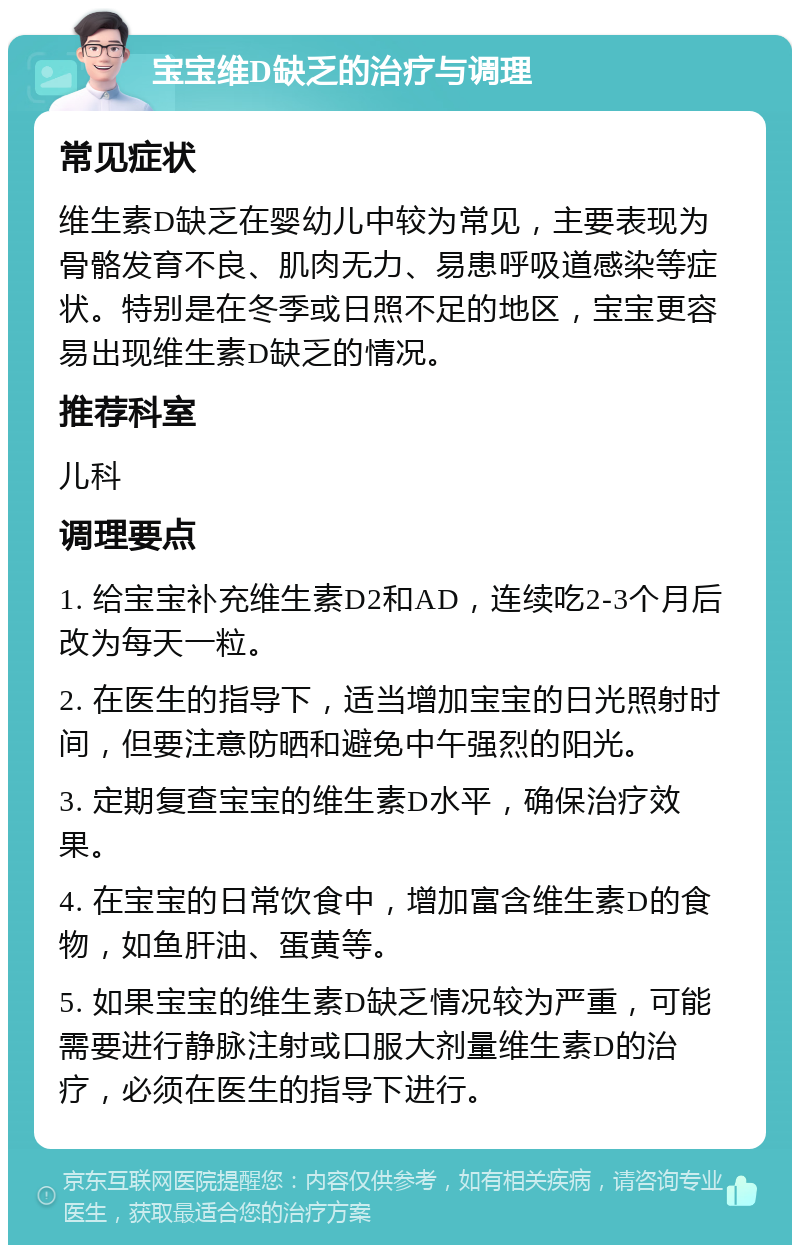 宝宝维D缺乏的治疗与调理 常见症状 维生素D缺乏在婴幼儿中较为常见，主要表现为骨骼发育不良、肌肉无力、易患呼吸道感染等症状。特别是在冬季或日照不足的地区，宝宝更容易出现维生素D缺乏的情况。 推荐科室 儿科 调理要点 1. 给宝宝补充维生素D2和AD，连续吃2-3个月后改为每天一粒。 2. 在医生的指导下，适当增加宝宝的日光照射时间，但要注意防晒和避免中午强烈的阳光。 3. 定期复查宝宝的维生素D水平，确保治疗效果。 4. 在宝宝的日常饮食中，增加富含维生素D的食物，如鱼肝油、蛋黄等。 5. 如果宝宝的维生素D缺乏情况较为严重，可能需要进行静脉注射或口服大剂量维生素D的治疗，必须在医生的指导下进行。