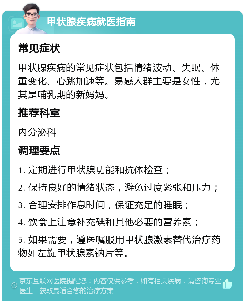 甲状腺疾病就医指南 常见症状 甲状腺疾病的常见症状包括情绪波动、失眠、体重变化、心跳加速等。易感人群主要是女性，尤其是哺乳期的新妈妈。 推荐科室 内分泌科 调理要点 1. 定期进行甲状腺功能和抗体检查； 2. 保持良好的情绪状态，避免过度紧张和压力； 3. 合理安排作息时间，保证充足的睡眠； 4. 饮食上注意补充碘和其他必要的营养素； 5. 如果需要，遵医嘱服用甲状腺激素替代治疗药物如左旋甲状腺素钠片等。