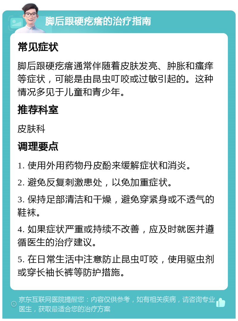 脚后跟硬疙瘩的治疗指南 常见症状 脚后跟硬疙瘩通常伴随着皮肤发亮、肿胀和瘙痒等症状，可能是由昆虫叮咬或过敏引起的。这种情况多见于儿童和青少年。 推荐科室 皮肤科 调理要点 1. 使用外用药物丹皮酚来缓解症状和消炎。 2. 避免反复刺激患处，以免加重症状。 3. 保持足部清洁和干燥，避免穿紧身或不透气的鞋袜。 4. 如果症状严重或持续不改善，应及时就医并遵循医生的治疗建议。 5. 在日常生活中注意防止昆虫叮咬，使用驱虫剂或穿长袖长裤等防护措施。