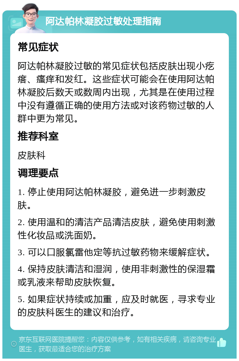 阿达帕林凝胶过敏处理指南 常见症状 阿达帕林凝胶过敏的常见症状包括皮肤出现小疙瘩、瘙痒和发红。这些症状可能会在使用阿达帕林凝胶后数天或数周内出现，尤其是在使用过程中没有遵循正确的使用方法或对该药物过敏的人群中更为常见。 推荐科室 皮肤科 调理要点 1. 停止使用阿达帕林凝胶，避免进一步刺激皮肤。 2. 使用温和的清洁产品清洁皮肤，避免使用刺激性化妆品或洗面奶。 3. 可以口服氯雷他定等抗过敏药物来缓解症状。 4. 保持皮肤清洁和湿润，使用非刺激性的保湿霜或乳液来帮助皮肤恢复。 5. 如果症状持续或加重，应及时就医，寻求专业的皮肤科医生的建议和治疗。